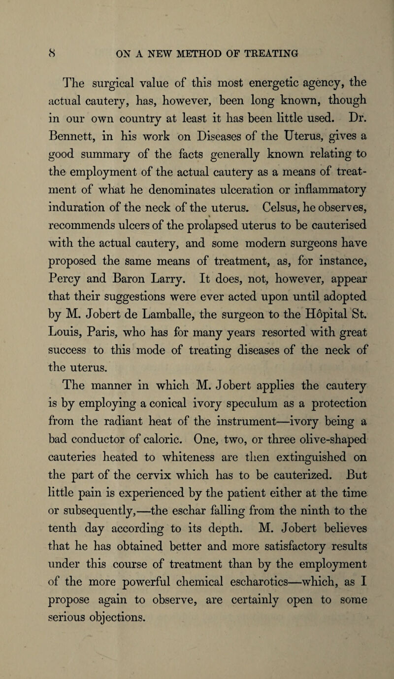 The surgical value of this most energetic agency, the actual cautery, has, however, been long known, though in our own country at least it has been little used. Dr. Bennett, in his work on Diseases of the Uterus, gives a good summary of the facts generally known relating to the employment of the actual cautery as a means of treat¬ ment of what he denominates ulceration or inflammatory induration of the neck of the uterus. Celsus, he observes, % recommends ulcers of the prolapsed uterus to be cauterised with the actual cautery, and some modern surgeons have proposed the same means of treatment, as, for instance, Percy and Baron Larry. It does, not, however, appear that their suggestions were ever acted upon until adopted by M. Jobert de Lamballe, the surgeon to the Hopital St. Louis, Paris, who has for many years resorted with great success to this mode of treating diseases of the neck of the uterus. The manner in which M. Jobert applies the cautery is by employing a conical ivory speculum as a protection from the radiant heat of the instrument—ivory being a bad conductor of caloric. One, two, or three olive-shaped cauteries heated to whiteness are then extinguished on the part of the cervix which has to be cauterized. But little pain is experienced by the patient either at the time or subsequently,—the eschar falling from the ninth to the tenth day according to its depth. M. Jobert believes that he has obtained better and more satisfactory results under this course of treatment than by the employment of the more powerful chemical escharotics—which, as I propose again to observe, are certainly open to some serious objections.