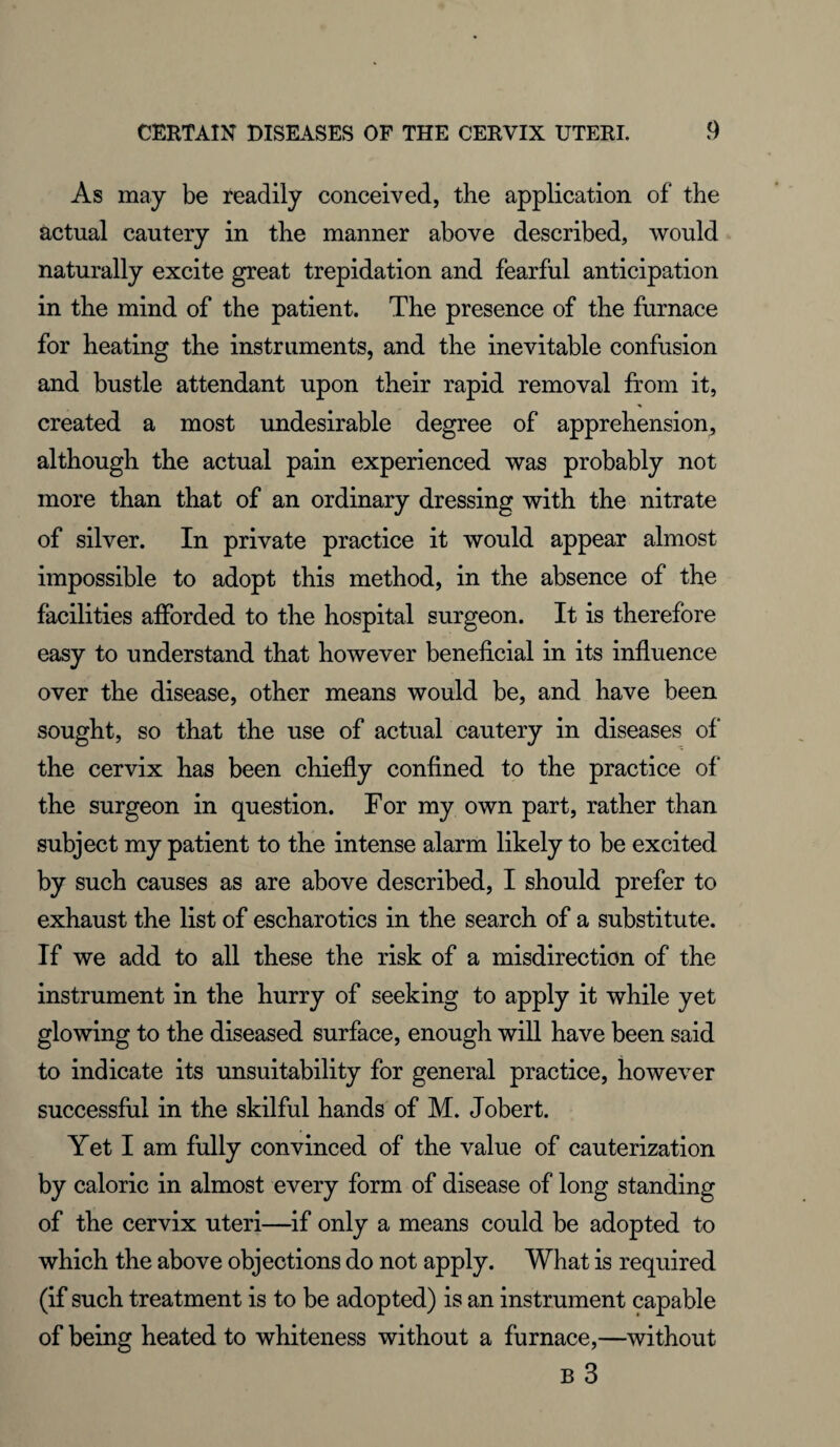 As may be readily conceived, the application of the actual cautery in the manner above described, would naturally excite great trepidation and fearful anticipation in the mind of the patient. The presence of the furnace for heating the instruments, and the inevitable confusion and bustle attendant upon their rapid removal from it, created a most undesirable degree of apprehension, although the actual pain experienced was probably not more than that of an ordinary dressing with the nitrate of silver. In private practice it would appear almost impossible to adopt this method, in the absence of the facilities afforded to the hospital surgeon. It is therefore easy to understand that however beneficial in its influence over the disease, other means would be, and have been sought, so that the use of actual cautery in diseases of the cervix has been chiefly confined to the practice of the surgeon in question. For my own part, rather than subject my patient to the intense alarm likely to be excited by such causes as are above described, I should prefer to exhaust the list of escharotics in the search of a substitute. If we add to all these the risk of a misdirection of the instrument in the hurry of seeking to apply it while yet glowing to the diseased surface, enough will have been said to indicate its unsuitability for general practice, however successful in the skilful hands of M. Jobert. Yet I am fully convinced of the value of cauterization by caloric in almost every form of disease of long standing of the cervix uteri—if only a means could be adopted to which the above objections do not apply. What is required (if such treatment is to be adopted) is an instrument capable of being heated to whiteness without a furnace,—without B 3