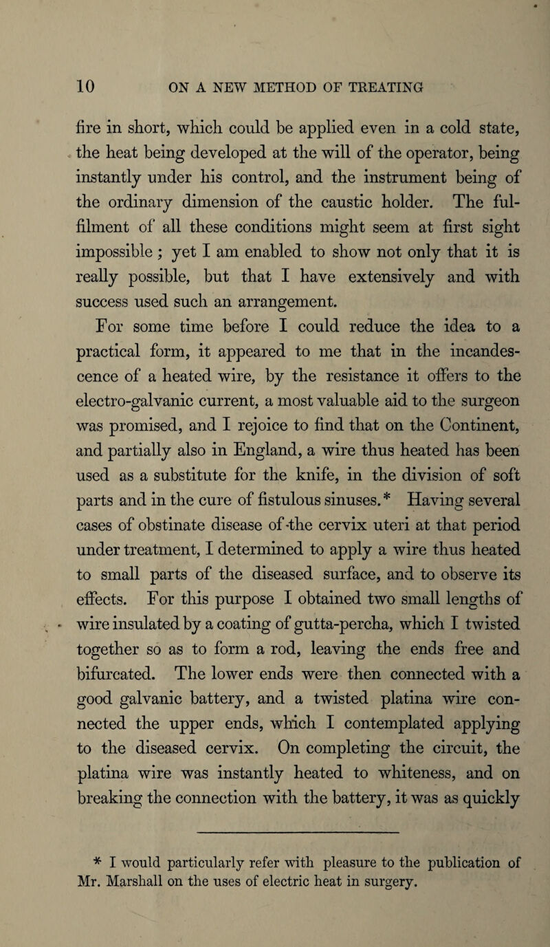 fire in short, which could be applied even in a cold state, the heat being developed at the will of the operator, being instantly under his control, and the instrument being of the ordinary dimension of the caustic holder. The ful¬ filment of all these conditions might seem at first sight impossible ; yet I am enabled to show not only that it is really possible, but that I have extensively and with success used such an arrangement. For some time before I could reduce the idea to a practical form, it appeared to me that in the incandes¬ cence of a heated wire, by the resistance it offers to the electro-galvanic current, a most valuable aid to the surgeon was promised, and I rejoice to find that on the Continent, and partially also in England, a wire thus heated has been used as a substitute for the knife, in the division of soft parts and in the cure of fistulous sinuses. * Having several cases of obstinate disease of 'the cervix uteri at that period under treatment, I determined to apply a wire thus heated to small parts of the diseased surface, and to observe its effects. For this purpose I obtained two small lengths of • wire insulated by a coating of gutta-percha, which I twisted together so as to form a rod, leaving the ends free and bifurcated. The lower ends were then connected with a good galvanic battery, and a twisted platina wire con¬ nected the upper ends, which I contemplated applying to the diseased cervix. On completing the circuit, the platina wire was instantly heated to whiteness, and on breaking the connection with the battery, it was as quickly * I would particularly refer with pleasure to the publication of Mr. Marshall on the uses of electric heat in surgery.