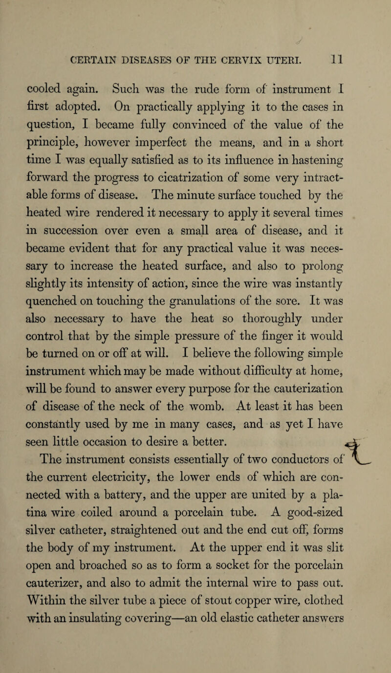 cooled again. Such was the rude form of' instrument 1 first adopted. On practically applying it to the cases in question, I became fully convinced of the value of the principle, however imperfect the means, and in a short time I was equally satisfied as to its influence in hastening forward the progress to cicatrization of some very intract¬ able forms of disease. The minute surface touched by the heated wire rendered it necessary to apply it several times in succession over even a small area of disease, and it became evident that for any practical value it was neces¬ sary to increase the heated surface, and also to prolong slightly its intensity of action, since the wire was instantly quenched on touching the granulations of the sore. It was also necessary to have the heat so thoroughly under control that by the simple pressure of the finger it would be turned on or off at will. I believe the following simple instrument which may be made without difficulty at home, will be found to answer every purpose for the cauterization of disease of the neck of the womb. At least it has been constantly used by me in many cases, and as yet I have seen little occasion to desire a better. The instrument consists essentially of two conductors of the current electricity, the lower ends of which are con¬ nected with a battery, and the upper are united by a pla- tina wire coiled around a porcelain tube. A good-sized silver catheter, straightened out and the end cut off, forms the body of my instrument. At the upper end it was slit open and broached so as to form a socket for the porcelain cauterizer, and also to admit the internal wire to pass out. Within the silver tube a piece of stout copper wire, clothed with an insulating covering—an old elastic catheter answers ■1_