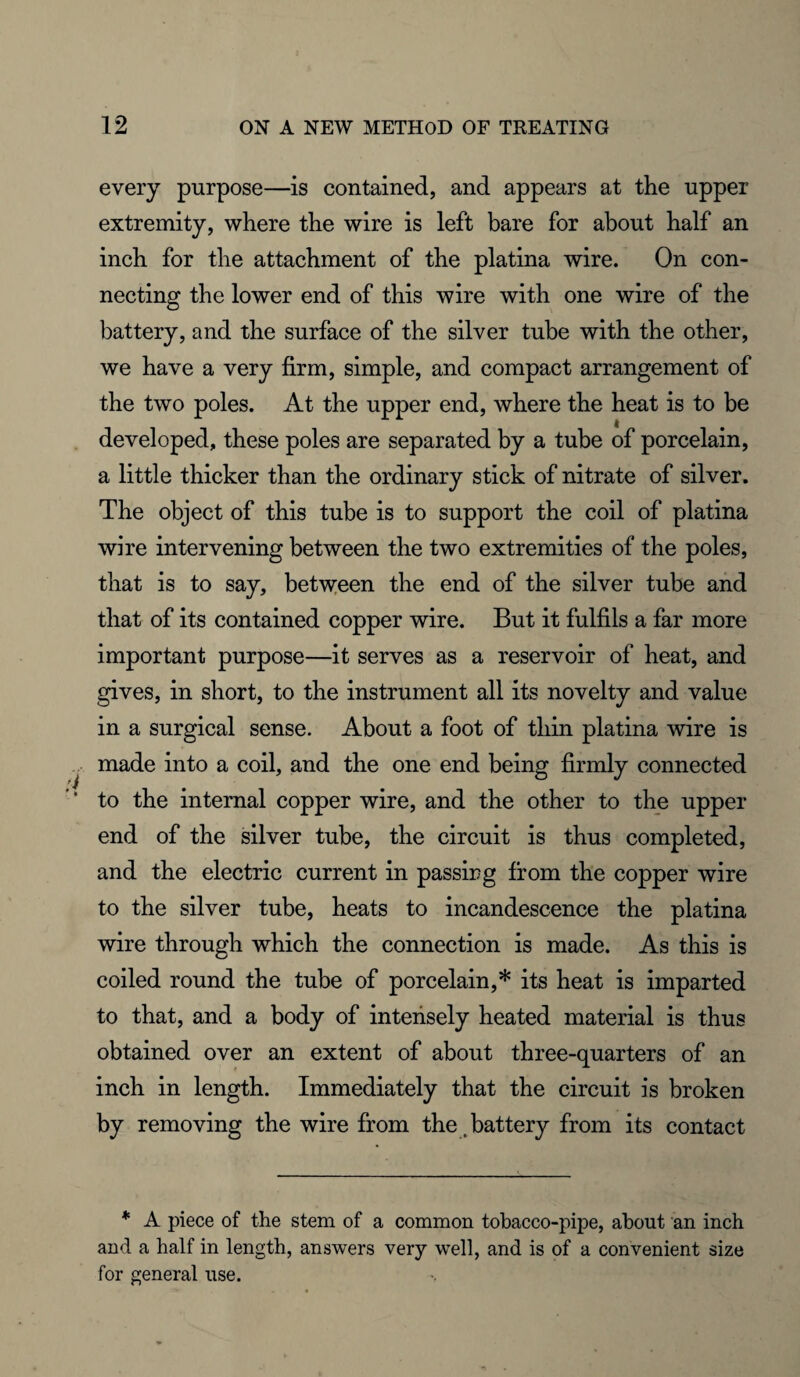 every purpose—is contained, and appears at the upper extremity, where the wire is left bare for about half an inch for the attachment of the platina wire. On con¬ necting the lower end of this wire with one wire of the battery, and the surface of the silver tube with the other, we have a very firm, simple, and compact arrangement of the two poles. At the upper end, where the heat is to be developed, these poles are separated by a tube of porcelain, a little thicker than the ordinary stick of nitrate of silver. The object of this tube is to support the coil of platina wire intervening between the two extremities of the poles, that is to say, between the end of the silver tube and that of its contained copper wire. But it fulfils a far more important purpose—it serves as a reservoir of heat, and gives, in short, to the instrument all its novelty and value in a surgical sense. About a foot of thin platina wire is made into a coil, and the one end being firmly connected to the internal copper wire, and the other to the upper end of the silver tube, the circuit is thus completed, and the electric current in passing from the copper wire to the silver tube, heats to incandescence the platina wire through which the connection is made. As this is coiled round the tube of porcelain,* its heat is imparted to that, and a body of intensely heated material is thus obtained over an extent of about three-quarters of an inch in length. Immediately that the circuit is broken by removing the wire from the .battery from its contact * A piece of the stem of a common tobacco-pipe, about an inch and a half in length, answers very well, and is of a convenient size for general use.