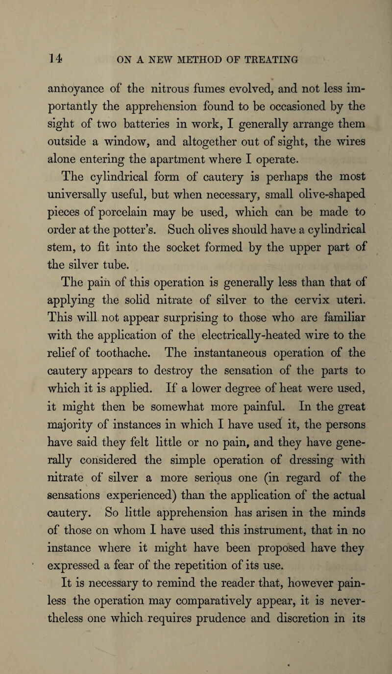 annoyance of the nitrous fumes evolved, and not less im¬ portantly the apprehension found to be occasioned by the sight of two batteries in work, I generally arrange them outside a window, and altogether out of sight, the wires alone entering the apartment where I operate. The cylindrical form of cautery is perhaps the most universally useful, but when necessary, small olive-shaped pieces of porcelain may be used, which can be made to order at the potter’s. Such olives should have a cylindrical stem, to fit into the socket formed by the upper part of the silver tube. The pain of this operation is generally less than that of applying the solid nitrate of silver to the cervix uteri. This will not appear surprising to those who are familiar with the application of the electrically-heated wire to the relief of toothache. The instantaneous operation of the cautery appears to destroy the sensation of the parts to which it is applied. If a lower degree of heat were used, it might then be somewhat more painful. In the great majority of instances in which I have used it, the persons have said they felt little or no pain, and they have gene¬ rally considered the simple operation of dressing with nitrate of silver a more serious one (in regard of the sensations experienced) than the application of the actual cautery. So little apprehension has arisen in the minds of those on whom 1 have used this instrument, that in no instance where it might have been proposed have they expressed a fear of the repetition of its use. It is necessary to remind the reader that, however pain¬ less the operation may comparatively appear, it is never¬ theless one which requires prudence and discretion in its