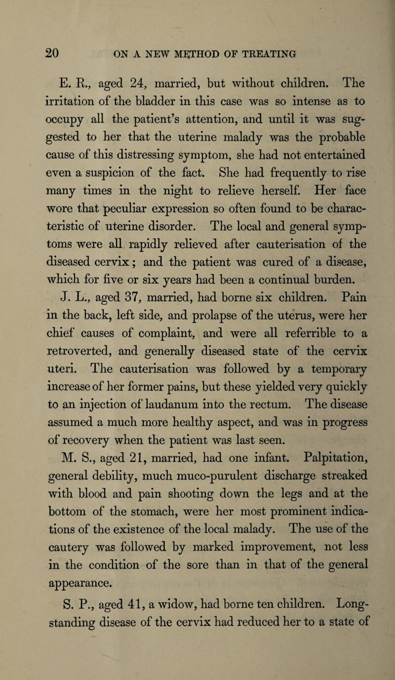 E. R., aged 24, married, but without children. The irritation of the bladder in this case was so intense as to occupy all the patient’s attention, and until it was sug¬ gested to her that the uterine malady was the probable cause of this distressing symptom, she had not entertained even a suspicion of the fact. She had frequently to rise many times in the night to relieve herself. Her face wore that peculiar expression so often found to be charac¬ teristic of uterine disorder. The local and general symp¬ toms were all rapidly relieved after cauterisation of the diseased cervix; and the patient was cured of a disease, which for five or six years had been a continual burden. J. L., aged 37, married, had borne six children. Pain in the back, left side, and prolapse of the uterus, were her chief causes of complaint, and were all referrible to a re trover ted, and generally diseased state of the cervix uteri. The cauterisation was followed by a temporary increase of her former pains, but these yielded very quickly to an injection of laudanum into the rectum. The disease assumed a much more healthy aspect, and was in progress of recovery when the patient was last seen. M. S., aged 21, married, had one infant. Palpitation, general debility, much muco-purulent discharge streaked with blood and pain shooting down the legs and at the bottom of the stomach, were her most prominent indica¬ tions of the existence of the local malady. The use of the cautery was followed by marked improvement, not less in the condition of the sore than in that of the general appearance. S. P., aged 41, a widow, had borne ten children. Long¬ standing disease of the cervix had reduced her to a state of