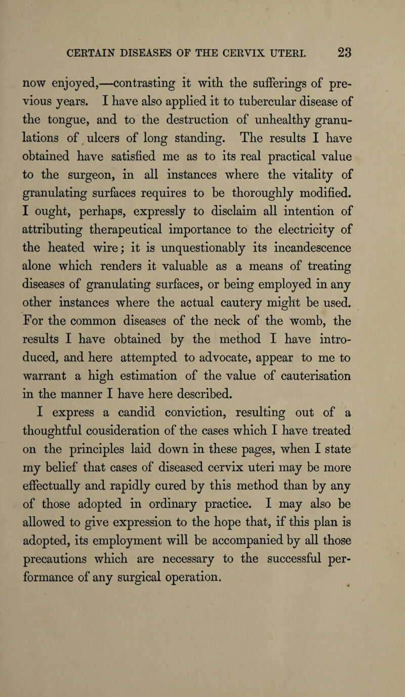 now enjoyed,—contrasting it with the sufferings of pre¬ vious years. I have also applied it to tubercular disease of the tongue, and to the destruction of unhealthy granu¬ lations of ulcers of long standing. The results I have obtained have satisfied me as to its real practical value to the surgeon, in all instances where the vitality of granulating surfaces requires to be thoroughly modified. I ought, perhaps, expressly to disclaim all intention of attributing therapeutical importance to the electricity of the heated wire; it is unquestionably its incandescence alone which renders it valuable as a means of treating diseases of granulating surfaces, or being employed in any other instances where the actual cautery might be used. For the common diseases of the neck of the womb, the results I have obtained by the method I have intro¬ duced, and here attempted to advocate, appear to me to warrant a high estimation of the value of cauterisation in the manner I have here described. I express a candid conviction, resulting out of a thoughtful cousideration of the cases which I have treated on the principles laid down in these pages, when I state my belief that cases of diseased cervix uteri may be more effectually and rapidly cured by this method than by any of those adopted in ordinary practice. I may also be allowed to give expression to the hope that, if this plan is adopted, its employment will be accompanied by all those precautions which are necessary to the successful per¬ formance of any surgical operation.