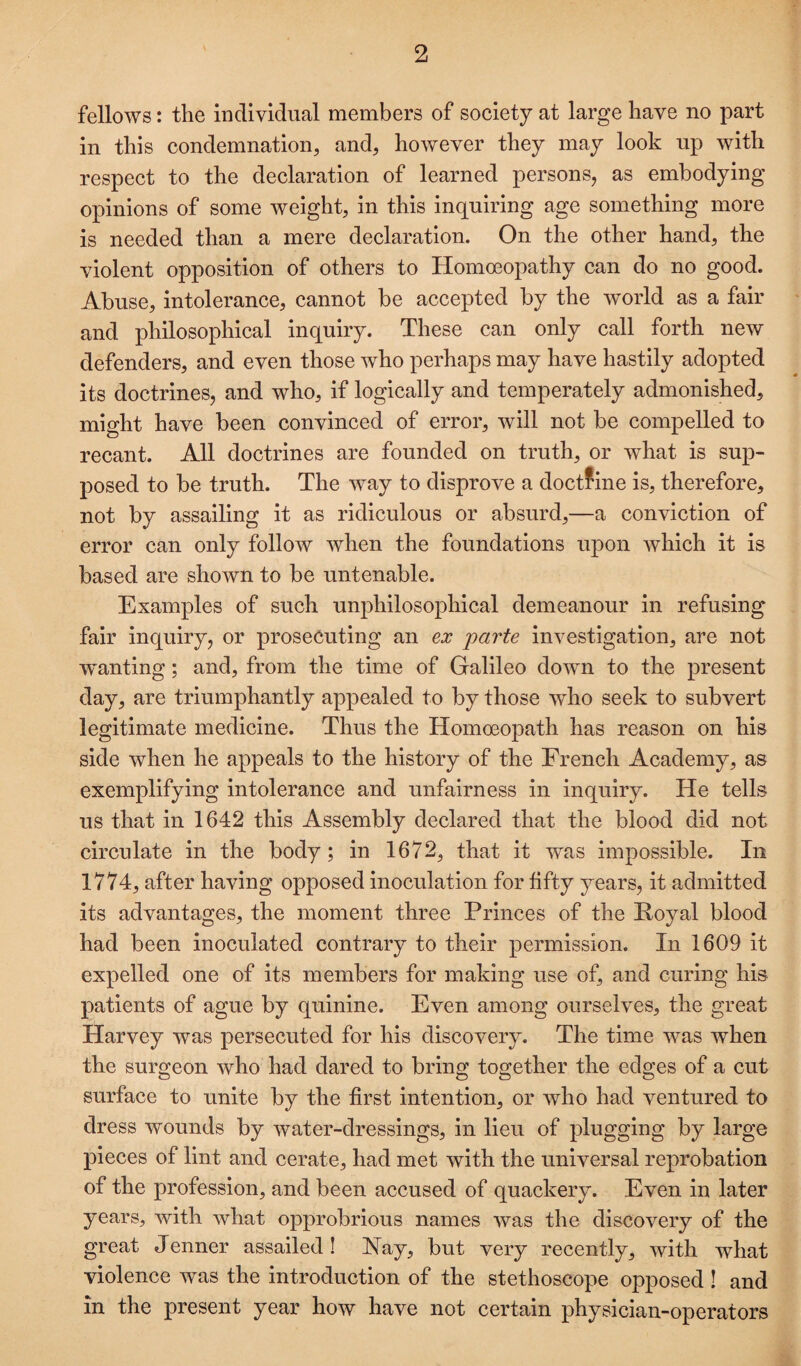 fellows: the individual members of society at large have no part in this condemnation, and, however they may look up with respect to the declaration of learned persons, as embodying opinions of some weight, in this inquiring age something more is needed than a mere declaration. On the other hand, the violent opposition of others to Homoeopathy can do no good. Abuse, intolerance, cannot be accepted by the world as a fair and philosophical inquiry. These can only call forth new defenders, and even those who perhaps may have hastily adopted its doctrines, and who, if logically and temperately admonished, might have been convinced of error, will not be compelled to recant. All doctrines are founded on truth, or what is sup¬ posed to be truth. The way to disprove a doctfine is, therefore, not by assailing it as ridiculous or absurd,—a conviction of error can only follow when the foundations upon which it is based are shown to be untenable. Examples of such unphilosophical demeanour in refusing fair inquiry, or prosecuting an ex parte investigation, are not wanting; and, from the time of Galileo down to the present day, are triumphantly appealed to by those who seek to subvert legitimate medicine. Thus the Homoeopath has reason on his side when he appeals to the history of the French Academy, as exemplifying intolerance and unfairness in inquiry. He tells us that in 1642 this Assembly declared that the blood did not circulate in the body; in 1672, that it was impossible. In 1774, after having opposed inoculation for fifty years, it admitted its advantages, the moment three Princes of the Koyal blood had been inoculated contrary to their permission. In 1609 it expelled one of its members for making use of, and curing his patients of ague by quinine. Even among ourselves, the great Harvey was persecuted for his discovery. The time was when the surgeon Avho had dared to bring together the edges of a cut surface to unite by the first intention, or who had ventured to dress wounds by water-dressings, in lieu of plugging by large pieces of lint and cerate, had met with the universal reprobation of the profession, and been accused of quackery. Even in later years, with what opprobrious names was the discovery of the great Jenner assailed ! Nay, but very recently, with what violence was the introduction of the stethoscope opposed ! and in the present year how have not certain physician-operators