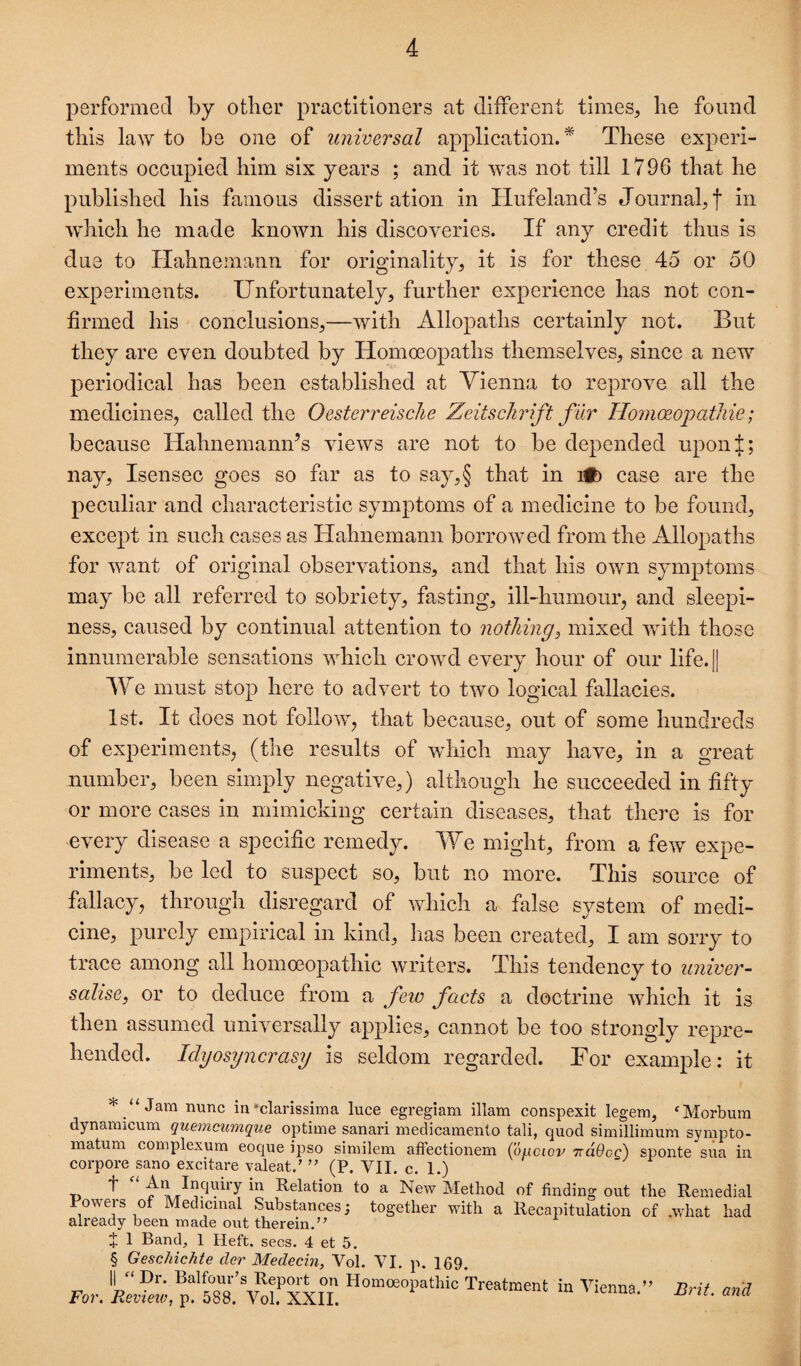 performed by other practitioners at different times, he found this law to be one of universal apjollcatlon. ^ These experi¬ ments occupied him six years ; and it was not till 1796 that he published his famous dissert ation in Hufeland’s Journal, f ii^ which he made known his discoveries. If any credit thus is due to Hahnemann for originality, it is for these 45 or 50 experiments. Unfortunately, further experience has not con¬ firmed his conclusions,—with Allopaths certainly not. But they are even doubted by Homoeopaths themselves, since a new periodical has been established at Yienna to reprove all the medicines, called the Oesterreisclie Zeitschrift fur HomoeopatJiie; because Hahnemann’s views are not to be depended uponj; nay, Isensec goes so far as to say,§ that in Wb case are the peculiar and characteristic symptoms of a medicine to be found, except in such cases as Hahnemann borrowed from the Allopaths for want of original observations, and that his own symptoms may be all referred to sobriety, fasting, ill-humour, and sleepi¬ ness, caused by continual attention to nothing, mixed with those innumerable sensations which crowd every hour of our life.|| Y' e must stop here to advert to two logical fallacies. 1st. It does not follow, that because, out of some hundreds of experiments, (the results of Avhich may have, in a great number, been simply negative,) although he succeeded in fifty or more cases in mimicking certain diseases, that there is for every disease a specific remedy. Y^e might, from a few expe¬ riments, be led to suspect so, but no more. This source of fallacy, through disregard of which a false system of medi¬ cine, purely empirical in kind, has been created, I am sorry to trace among all homoeopathic writers. This tendency to univer- salise, or to deduce from a feto facts a doctrine which it is then assumed universally applies, cannot be too strongly repre¬ hended. Idyosyncrasy is seldom regarded. For example: it * “ Jam nunc in‘clarissima luce egregiam illam conspexit legem, ‘Morbum dynamicum quemcumque optime sanari meclicamenlo tali, quod simillimum syrapto- matum complexum eoque ipso similem afFectionem (ouciov TtdOcg) sponte sua in corpore sano excitare valeat.' (P. VII. c. 1.) T> Relation to a New Method of finding out the Remedial Powers of Medicinal Substances; together with a Recapitulation of .what had already been made out therein.” J 1 Band, 1 Heft. secs. 4 et 5. § Geschichte der Medecin, Vol. VI. p. 169. \\ “ Dr. Repm-t on Homoeopathic Treatment in Vienna For. Rev-tetv, p. 588. Vol. XXII. Brit, and