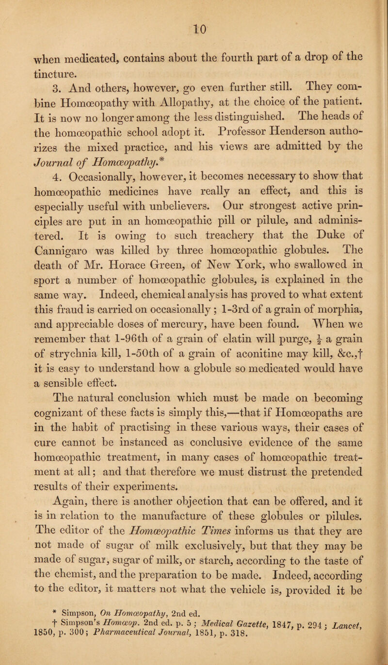 when medicated, contains about the fourth part of a drop of the tincture. 3. And others, however, go even further still. They com¬ bine Homoeopathy with Allopathy, at the choice of the patient. It is now no longer among the less distinguished. The heads of the homoeopathic school adopt it. Professor Henderson autho¬ rizes the mixed practice, and his views are admitted by the Journal of Homoeopathy J 4. Occasionally, however, it becomes necessary to show that homoeopathic medicines have really an effect, and this is especially useful with unbelievers. Our strongest active prin¬ ciples are put in an homoeopathic pill or pilule, and adminis¬ tered. It is owing to such treachery that the Duke of Cannigaro was killed by three homoeopathic globules. The death of Mr. Horace Green, of New York, who swallowed in sport a number of homoeopathic globules, is explained in the same way. Indeed, chemical analysis has proved to what extent this fraud is carried on occasionally; l-3rd of a grain of morphia, and appreciable doses of mercury, have been found. When we remember that l-96th of a grain of elatin will purge, a grain of strychnia kill, l-50th of a grain of aconitine may kill, &c.,t it is easy to understand how a globule so medicated would have a sensible effect. The natural conclusion which must be made on becoming cognizant of these facts is simply this,—that if Homoeopaths are in the habit of practising in these various ways, their cases of cure cannot be instanced as conclusive evidence of the same homoeopathic treatment, in many cases of homoeopathic treat¬ ment at all; and that therefore we must distrust the pretended results of their experiments. Again, there is another objection that can be offered, and it is in relation to the manufacture of these globules or pilules. The editor of the Homoeopathic Times informs us that they are not made of sugar of milk exclusively, but that they may be made of sugar, sugar of milk, or starch, according to the taste of the chemist, and the preparation to be made. Indeed, according to the editor, it matters not what the vehicle is, provided it be * Simpson, On Homc&opathy, 2nd ed. t Simpson’s Homaop. 2nd ed. p. 5 ; Medical Gazette, 1847, p. 294 ; Lancet, 1850, p. 300; Pharmaceutical Journal, 1851, p. 318.