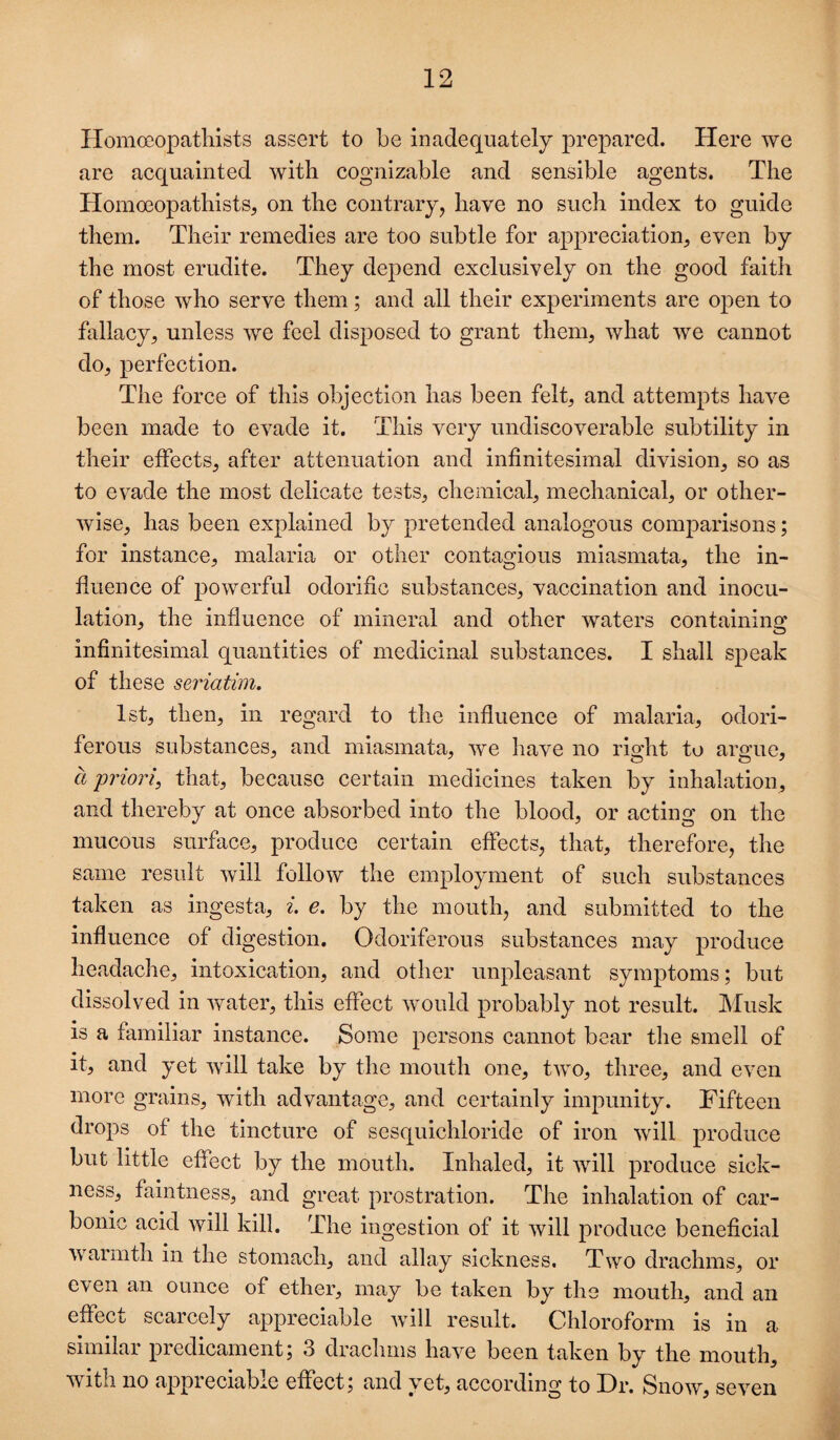 Homoeopatlilsts assert to be inadequately prepared. Here we are acquainted with cognizable and sensible agents. The Homoeopathists, on the contrary, have no such index to guide them. Their remedies are too subtle for appreciation, even by the most erudite. They depend exclusively on the good faith of those who serve them; and all their experiments are open to fallacy, unless we feel disposed to grant them, what we cannot do, perfection. The force of this objection has been felt, and attempts have been made to evade it. This very undiscoverable subtility in their effects, after attenuation and infinitesimal division, so as to evade the most delicate tests, chemical, mechanical, or other¬ wise, has been explained by pretended analogous comparisons; for instance, malaria or other contagious miasmata, the in¬ fluence of powerful odorific substances, vaccination and inocu¬ lation, the influence of mineral and other waters containing infinitesimal quantities of medicinal substances. I shall speak of these seriatim, 1st, then, ill regard to the influence of malaria, odori¬ ferous substances, and miasmata, we have no right to argue, a priori, that, because certain medicines taken by inhalation, and thereby at once absorbed into the blood, or acting on the mucous surface, produce certain effects, that, therefore, the same result will follow the employment of such substances taken as ingesta, i. e, by the mouth, and submitted to the influence of digestion. Odoriferous substances may produce headache, intoxication, and other unpleasant symptoms; but dissolved in water, this effect would probably not result. Musk is a familiar instance. Some persons cannot bear the smell of it, and yet will take by the mouth one, two, three, and even more grains, with advantage, and certainly impunity. Fifteen drops of the tincture of sesquichloride of iron will produce but little effect by the mouth. Inhaled, it will produce sick¬ ness, faintness, and great prostration. The inhalation of car¬ bonic acid will kill. The ingestion of it will produce beneficial warmth in the stomach, and allay sickness. Two drachms, or even an ounce of ether, may be taken by the mouth, and an effect scarcely appreciable Avill result. Chloroform is in a similar predicament 5 3 drachms have been taken by the mouth, with no appreciable effect, and yet, according to Hr. Snow, seven