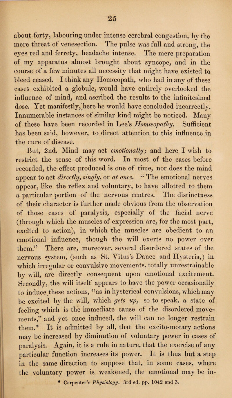 about forty5 labouring under intense cerebral congestion, by tbe mere threat of venesection. The pulse was full and strong, the eyes red and ferrety, headache intense. The mere preparation of my apparatus almost brought about syncope, and in the course of a few minutes all necessity that might have existed to bleed ceased. I think any Homoeopath, who had in any of these cases exhibited a globule, would have entirely overlooked the influence of mind, and ascribed the results to the infinitesimal dose. Yet manifestly,^here he would have concluded incorrectly. Innumerable instances of similar kind might be noticed. Many of these have been recorded in Lee’s Homoeopathy, Sufficient has been said, however, to direct attention to this influence in the cure of disease. But, 2nd. Mind may act emotionally; and here I wish to restrict the sense of this Avord. In most of the cases before recorded, the effect produced is one of time, nor does the mind appear to act directly^ singly, or at once, “ The emotional nerves appear, like the reflex and voluntary, to have allotted to them a particular portion of the nervous centres. The distinctness of their character is further made obvious from the observation of those cases of paralysis, especially of the facial nerve (through which the muscles of expression are, for the most part, excited to action), in Avhich the muscles are obedient to an emotional influence, though the Avill exerts no poAver over them.” There are, moreover, several disordered states of the nervous system, (such as St. Vitus’s Dance and Hysteria,) in Avhich irregular or convulsive movements, totally unrestrainable by will, are directly consequent upon emotional excitement. Secondly, the Avili itself appears to have the poAver occasionally to induce these actions, ^^as in hysterical convulsions, Avhichmay be excited by the Avill, Avhich gets up, so to speak, a state of feeling which is the immediate cause of the disordered move¬ ments,” and yet once induced, the Avill can no longer restrain them.* It is admitted by all, that the excito-motary actions may be increased by diminution of voluntary poAver in cases of paralysis. Again, it is a rule in nature, that the exercise of any particular function increases its poAver. It is thus but a step in the same direction to suppose that, in some cases, Avhere the voluntary power is Aveakened, the emotional may be in- * Carpenter’s Physioloyy. 3rd ed. pp. 1042 and 3.