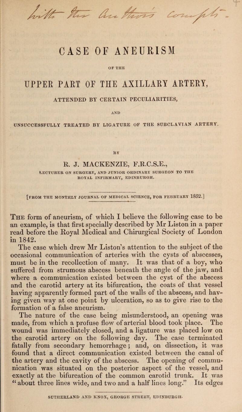 CASE OF ANEURISM OF THE UPPER PART OF THE AXILLARY ARTERY, ATTENDED BY CERTAIN PECULIARITIES, AND UNSUCCESSFULLY TREATED BY LIGATURE OF THE SUBCLAVIAN ARTERY. jBY R. J. MACKENZIE, F.R.C.S.E., Lecturer on surgery, and junior ordinary surgeon to the ROYAL INFIRMARY, EDINBURGH. {FROM THE MONTHLY JOURNAL OF MEDICAL SCIENCE, FOR FEBRUARY 1852.] The form of aneurism, of which I believe the following case to be an example, is that first specially described by Mr Liston in a paper read before the Royal Medical and Chirurgical Society of London in 1842. The case which drew Mr Liston’s attention to the subject of the occasional communication of arteries with the cysts of abscesses, must be in the recollection of many. It was that of a boy, who suffered from strumous abscess beneath the angle of the jaw, and where a communication existed between the cyst of the abscess and the carotid artery at its bifurcation, the coats of that vessel having apparently formed part of the walls of the abscess, and hav¬ ing given way at one point by ulceration, so as to give rise to the formation of a false aneurism. The nature of the case being misunderstood, an opening was made, from which a profuse flow of arterial blood took place. The wound was immediately closed, and a ligature was placed low on the carotid artery on the following day. The case terminated fatally from secondary hemorrhage; and, on dissection, it was found that a direct communication existed between the canal of the artery and the cavity of the abscess. The opening of commu¬ nication was situated on the posterior aspect of the vessel, and exactly at the bifurcation of the common carotid trunk. It was 4t about three lines wide, and two and a half lines long.” Its edges SUTHERLAND AND KNOX, GEORGE STREET, EDINBURGH.
