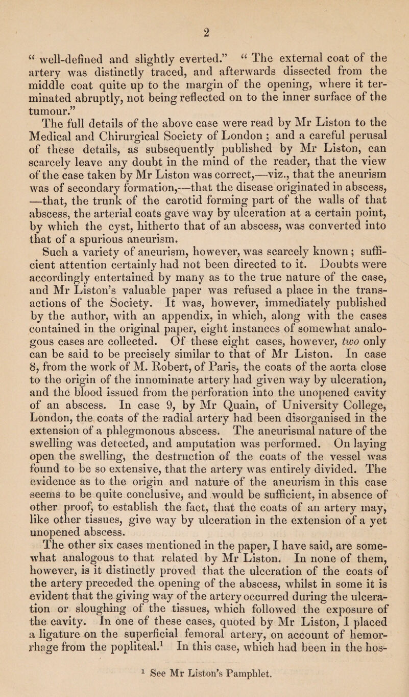 “ well-defined and slightly everted.” “ The external coat of the artery was distinctly traced, and afterwards dissected from the middle coat quite up to the margin of the opening, where it ter¬ minated abruptly, not being reflected on to the inner surface of the tumour.” The full details of the above case were read by Mr Liston to the Medical and Chirurgical Society of London ; and a careful perusal of these details, as subsequently published by Mr Liston, can scarcely leave any doubt in the mind of the reader, that the view of the case taken by Mr Liston was correct,—viz., that the aneurism was of secondary formation,—that the disease originated in abscess, —that, the trunk of the carotid forming part of the walls of that abscess, the arterial coats gave way by ulceration at a certain point, by which the cyst, hitherto that of an abscess, was converted into that of a spurious aneurism. Such a variety of aneurism, however, was scarcely known ; suffi¬ cient attention certainly had not been directed to it. Doubts were accordingly entertained by many as to the true nature of the case, and Mr Liston’s valuable paper was refused a place in the trans¬ actions of the Society. It was, however, immediately published by the author, with an appendix, in which, along with the cases contained in the original paper, eight instances of somewhat analo¬ gous cases are collected. Of these eight cases, however, two only can be said to be precisely similar to that of Mr Liston. In case 8, from the work of M. Robert, of Paris, the coats of the aorta close to the origin of the innominate artery had given way by ulceration, and the blood issued from the perforation into the unopened cavity of an abscess. In case 9, by Mr Quain, of University College, London, the coats of the radial artery had been disorganised in the extension of a phlegmonous abscess. The aneurismal nature of the swelling was detected, and amputation was performed. On laying open the swelling, the destruction of the coats of the vessel was found to be so extensive, that the artery was entirely divided. The evidence as to the origin and nature of the aneurism in this case seems to be quite conclusive, and would be sufficient, in absence of other proof, to establish the fact, that the coats of an artery may, like other tissues, give way by ulceration in the extension of a yet unopened abscess. The other six cases mentioned in the paper, I have said, are some¬ what analogous to that related by Mr Liston. In none of them, however, is it distinctly proved that the ulceration of the coats of the artery preceded the opening of the abscess, whilst in some it is evident that the giving way of the artery occurred during the ulcera¬ tion or sloughing of the tissues, which followed the exposure of the cavity. In one of these cases, quoted by Mr Liston, I placed a ligature on the superficial femoral artery, on account of hemor¬ rhage from the popliteal.1 In this case, which had been in the hos- 1 See Mr Liston’s Pamphlet.