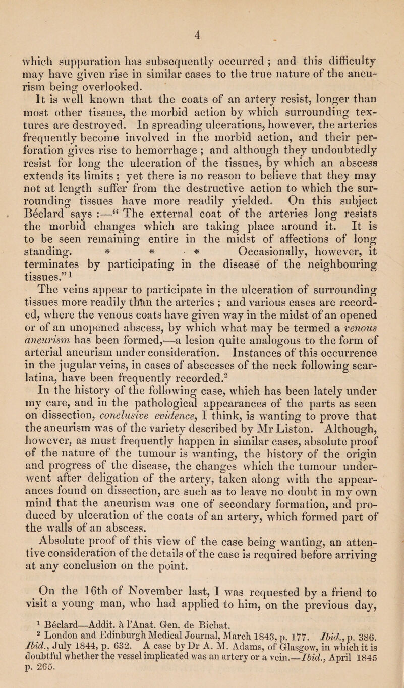 which suppuration has subsequently occurred ; and this difficulty may have given rise in similar cases to the true nature of the aneu¬ rism being overlooked. It is well known that the coats of an artery resist, longer than most other tissues, the morbid action by which surrounding tex¬ tures are destroyed. In spreading ulcerations, however, the arteries frequently become involved in the morbid action, and their per¬ foration gives rise to hemorrhage ; and although they undoubtedly resist for long the ulceration of the tissues, by which an abscess extends its limits ; yet there is no reason to believe that they may not at length suffer from the destructive action to which the sur¬ rounding tissues have more readily yielded. On this subject Beclard says :—u The external coat of the arteries long resists the morbid changes which are taking place around it. It is to be seen remaining entire in the midst of affections of long standing. * * ■ * Occasionally, however, it terminates by participating in the disease of the neighbouring tissues.”1 The veins appear to participate in the ulceration of surrounding tissues more readily thtm the arteries ; and various cases are record¬ ed, where the venous coats have given way in the midst of an opened or of an unopened abscess, by which what may be termed a venous aneurism has been formed,—a lesion quite analogous to the form of arterial aneurism under consideration. Instances of this occurrence in the jugular veins, in cases of abscesses of the neck following scar¬ latina, have been frequently recorded.2 In the history of the following case, which has been lately under my care, and in the pathological appearances of the parts as seen on dissection, conclusive evidence, I think, is wanting to prove that the aneurism was of the variety described by Mr Liston. Although, however, as must frequently happen in similar cases, absolute proof of the nature of the tumour is wanting, the history of the origin and progress of the disease, the changes which the tumour under¬ went after deligation of the artery, taken along with the appear¬ ances found on dissection, are such as to leave no doubt in my own mind that the aneurism was one of secondary formation, and pro¬ duced by ulceration of the coats of an artery, which formed part of the walls of an abscess. Absolute proof of this view of the case being wanting, an atten¬ tive consideration of the details of the case is required before arriving at any conclusion on the point. On the 16th of November last, I was requested by a friend to visit a young man, who had applied to him, on the previous day, 1 Beclard—Addit. a l’Anat. Gen. de Bichat. 2 London and Edinburgh Medical Journal, March 1843, p. 177. Ibid., p. 386. Ibid., July 1844, p. 632. A case by Dr A. M. Adams, of Glasgow, in which it is doubtful whether the vessel implicated was an artery or a vein.—Ibid., April 1845 p. 265.