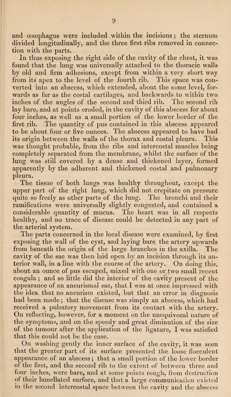 and oesophagus were included within the incisions; the sternum divided longitudinally, and the three first ribs removed in connec¬ tion with the parts. In thus exposing the right side of the cavity of the chest, it was found that the lung was universally attached to the thoracic walls by old and firm adhesions, except from within a very short way from its apex to the level of the fourth rib. This space was con¬ verted into an abscess, which extended, about the same level, for¬ wards as far as the costal cartilages, and backwards to within two inches of the angles of the second and third rib. The second rib lay bare, and at points eroded, in the cavity of this abscess for about four inches, as well as a small portion of the lower border of the first rib. The quantity of pus contained in this abscess appeared to be about four or five ounces. The abscess appeared to have had its origin between the walls of the thorax and costal pleura. This was thought probable, from the ribs and intercostal muscles being completely separated from the membrane, whilst the surface of the lung was still covered by a dense and thickened layer, formed apparently by the adherent and thickened costal and pulmonary pleura. The tissue of both lungs was healthy throughout, except the upper part of the right lung, which did not crepitate on pressure quite so freely as other parts of the lung. The bronchi and their ramifications were universally slightly congested, and contained a considerable quantity of mucus. The heart was in all respects healthy, and no trace of disease could be detected in any part of the arterial system. The parts concerned in the local disease were examined, by first exposing the wall of the cyst, and laying bare the artery upwards from beneath the origin of the large branches in the axilla. The cavity of the sac was then laid open by an incision through its an¬ terior wall, in a line with the course of the artery. On doing this, about an ounce of pus escaped, mixed with one or two small recent coagula ; and so little did the interior of the cavity present of the appearance of an aneurismal sac, that I was at once impressed with the idea that no aneurism existed, but that an error in diagnosis had been made; that the disease was simply an abscess, which had received a pulsatory movement from its contact with the artery. On reflecting, however, for a moment on the unequivocal nature of the symptoms, and on the speedy and great diminution of the size of the tumour after the application of the ligature, I was satisfied that this could not be the case. On washing gently the inner surface of the cavity, it was seen that the greater part of its surface presented the loose flocculent appearance of an abscess; that a small portion of the lower border of the first, and the second rib to the extent of between three and four inches, were bare, and at some points rough, from destruction of their lamellated surface, and that a large communication existed in the second intercostal space between the cavity and the abscess