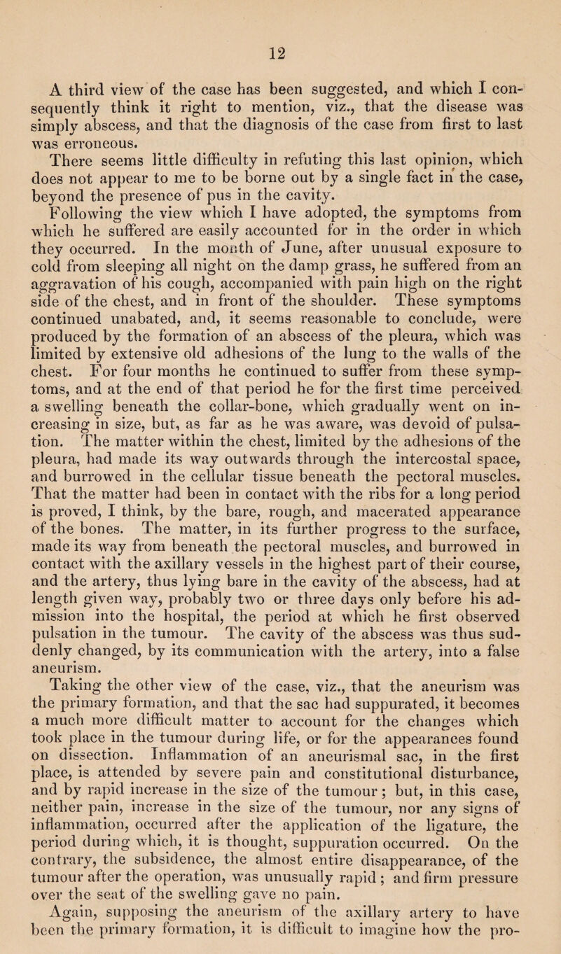 A third view of the case has been suggested, and which I con¬ sequently think it right to mention, viz., that the disease was simply abscess, and that the diagnosis of the case from first to last was erroneous. There seems little difficulty in refuting this last opinion, which does not appear to me to be borne out by a single fact in the case, beyond the presence of pus in the cavity. Following the view which I have adopted, the symptoms from which he suffered are easily accounted for in the order in which they occurred. In the month of June, after unusual exposure to cold from sleeping all night on the damp grass, he suffered from an aggravation of his cough, accompanied with pain high on the right side of the chest, and in front of the shoulder. These symptoms continued unabated, and, it seems reasonable to conclude, were produced by the formation of an abscess of the pleura, which was limited by extensive old adhesions of the lung to the walls of the chest. For four months he continued to suffer from these symp¬ toms, and at the end of that period he for the first time perceived a swelling beneath the collar-bone, which gradually went on in¬ creasing in size, but, as far as he was aware, was devoid of pulsa¬ tion. The matter within the chest, limited by the adhesions of the pleura, had made its way outwards through the intercostal space, and burrowed in the cellular tissue beneath the pectoral muscles. That the matter had been in contact with the ribs for a long period is proved, I think, by the bare, rough, and macerated appearance of the bones. The matter, in its further progress to the surface, made its way from beneath the pectoral muscles, and burrowed in contact with the axillary vessels in the highest part of their course, and the artery, thus lying bare in the cavity of the abscess, had at length given way, probably two or three days only before his ad¬ mission into the hospital, the period at which he first observed pulsation in the tumour. The cavity of the abscess was thus sud¬ denly changed, by its communication with the artery, into a false aneurism. Taking the other view of the case, viz., that the aneurism was the primary formation, and that the sac had suppurated, it becomes a much more difficult matter to account for the changes which took place in the tumour during life, or for the appearances found on dissection. Inflammation of an aneurismal sac, in the first place, is attended by severe pain and constitutional disturbance, and by rapid increase in the size of the tumour; but, in this case, neither pain, increase in the size of the tumour, nor any signs of inflammation, occurred after the application of the ligature, the period during which, it is thought, suppuration occurred. On the contrary, the subsidence, the almost entire disappearance, of the tumour after the operation, was unusually rapid ; and firm pressure over the seat of the swelling gave no pain. Again, supposing the aneurism of the axillary artery to have been the primary formation, it is difficult to imagine how the pro-