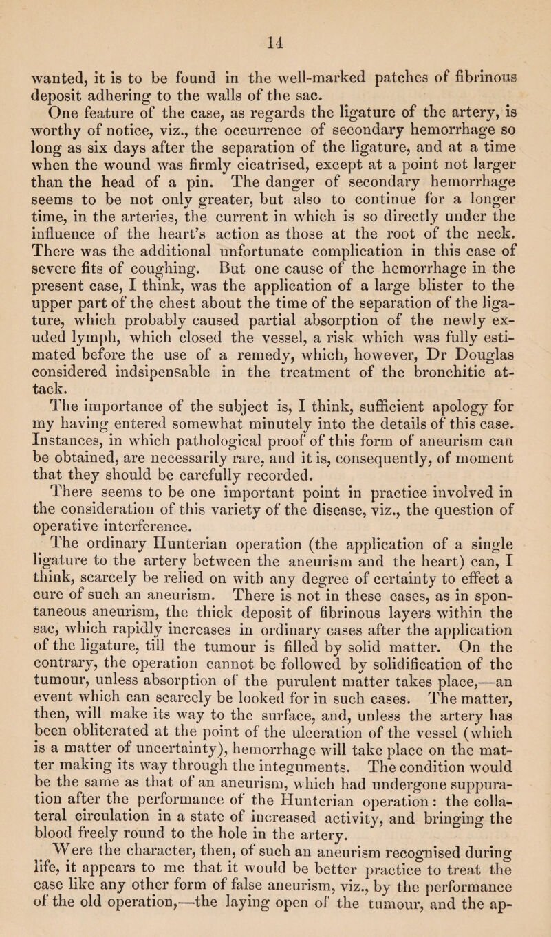wanted, it is to be found in the well-marked patches of fibrinous deposit adhering to the walls of the sac. One feature of the case, as regards the ligature of the artery, is worthy of notice, viz., the occurrence of secondary hemorrhage so long as six days after the separation of the ligature, and at a time when the wound was firmly cicatrised, except at a point not larger than the head of a pin. The danger of secondary hemorrhage seems to be not only greater, but also to continue for a longer time, in the arteries, the current in which is so directly under the influence of the heart’s action as those at the root of the neck. There was the additional unfortunate complication in this case of severe fits of coughing. But one cause of the hemorrhage in the present case, I think, was the application of a large blister to the upper part of the chest about the time of the separation of the liga¬ ture, which probably caused partial absorption of the newly ex¬ uded lymph, which closed the vessel, a risk which was fully esti¬ mated before the use of a remedy, which, however, Dr Douglas considered indsipensable in the treatment of the bronchitic at¬ tack. The importance of the subject is, I think, sufficient apology for my having entered somewhat minutely into the details of this case. Instances, in which pathological proof of this form of aneurism can be obtained, are necessarily rare, and it is, consequently, of moment that they should be carefully recorded. There seems to be one important point in practice involved in the consideration of this variety of the disease, viz,, the question of operative interference. The ordinary Hunterian operation (the application of a single ligature to the artery between the aneurism and the heart) can, I think, scarcely be relied on with any degree of certainty to effect a cure of such an aneurism. There is not in these cases, as in spon¬ taneous aneurism, the thick deposit of fibrinous layers within the sac, which rapidly increases in ordinary cases after the application of the ligature, till the tumour is filled by solid matter. On the contrary, the operation cannot be followed by solidification of the tumour, unless absorption of the purulent matter takes place,—an event which can scarcely be looked for in such cases. The matter, then, will make its way to the surface, and, unless the artery has been obliterated at the point of the ulceration of the vessel (which is a matter of uncertainty), hemorrhage will take place on the mat¬ ter making its way through the integuments. The condition would be the same as that of an aneurism, which had undergone suppura¬ tion after the performance of the Hunterian operation : the colla¬ teral circulation in a state of increased activity, and bringing the blood freely round to the hole in the artery. Were the character, then, of such an aneurism recognised during life, it appears to me that it would be better practice to treat the case like any other form of false aneurism, viz., by the performance of the old operation,—the laying open of the tumour, and the ap-