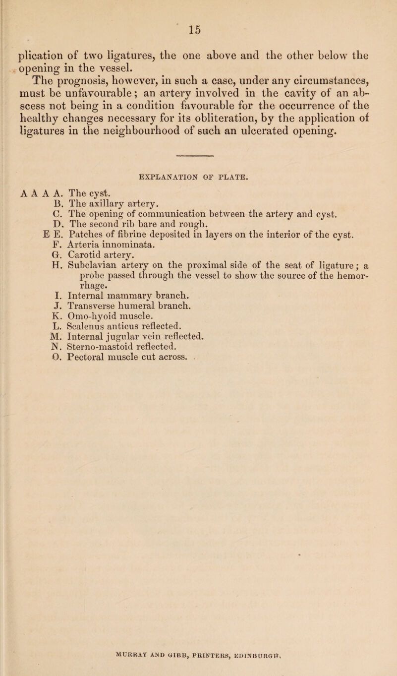 plication of two ligatures, the one above and the other below the opening in the vessel. The prognosis, however, in such a case, under any circumstances, must be unfavourable ; an artery involved in the cavity of an ab¬ scess not being in a condition favourable for the occurrence of the healthy changes necessary for its obliteration, by the application of ligatures in the neighbourhood of such an ulcerated opening. EXPLANATION OF PLATE. A A A A. The cyst. B. The axillary artery. C. The opening of communication between the artery and cyst. D. The second rib bare and rough. E E. Patches of fibrine deposited in layers on the interior of the cyst. F. Arteria innominata. G. Carotid artery. H. Subclavian artery on the proximal side of the seat of ligature; a probe passed through the vessel to show the source of the hemor¬ rhage. I. Internal mammary branch. J. Transverse humeral branch. K. Omo-hyoid muscle. L. Scalenus anticus reflected. M. Internal jugular vein reflected. N. Sterno-mastoid reflected. O. Pectoral muscle cut across. MURRAY AND GIBB, PRINTERS, EDINBURGH,