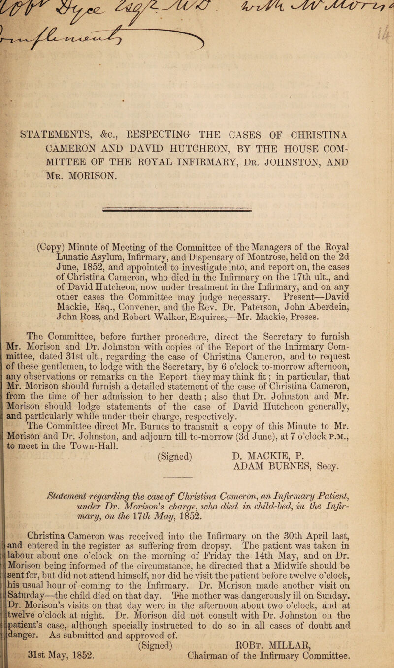 STATEMENTS, &c., RESPECTING THE CASES OF CHRISTINA CAMERON AND DAVID HUTCHEON, BY THE HOUSE COM¬ MITTEE OF THE ROYAL INFIRMARY, Dr. JOHNSTON, AND Mr. MORISON. (Copy) Minute of Meeting of the Committee of the Managers of the Royal Lunatic Asylum, Infirmary, and Dispensary of Montrose, held on the 2d June, 1852, and appointed to investigate into, and report on, the cases of Christina Cameron, who died in the Infirmary on the 17th ult., and of David Hutcheon, now under treatment in the Infirmary, and on any other cases the Committee may judge necessary. Present—David Mackie, Esq., Convener, and the Rev. Dr. Paterson, John Aberdein, John Ross, and Robert Walker, Esquires,—Mr. Mackie, Preses. The Committee, before further procedure, direct the Secretary to furnish Mr. Morison and Dr. Johnston with copies of the Report of the Infirmary Com¬ mittee, dated 31st ult., regarding the case of Christina Cameron, and to request of these gentlemen, to lodge with the Secretary, by 6 o’clock to-morrow afternoon, any observations or remarks on the Report they may think fit; in particular, that Mr. Morison should furnish a detailed statement of the case of Christina Cameron, ); from the time of her admission to her death; also that Dr. J ohnston and Mr. | Morison should lodge statements of the case of David Hutcheon generally, and particularly while under their charge, respectively. The Committee direct Mr. Burnes to transmit a copy of this Minute to Mr. > Morison and Dr. Johnston, and adjourn till to-morrow (3d June), at 7 o’clock P.M., to meet in the Town-Hall. (Signed) D. MACKIE, P. ADAM BURNES, Secy. Statement regarding the case of Christina Cameron, an Infirmary Patient, under Dr. Morison's charge, who died in child-bed, in the Infir¬ mary, on the Ylth May, 1852. Christina Cameron was received into the Infirmary on the 30th April last, iland entered in the register as suffering from dropsy. The patient was taken in \y labour about one o’clock on the morning of Friday the 14th May, and on Dr. |) Morison being informed of the circumstance, he directed that a Midwife should be ; sent for, but did not attend himself, nor did he visit the patient before twelve o’clock, ] his usual hour of coming to the Infirmary. Dr. Morison made another visit on I Saturday—the child died on that day. The mother was dangerously ill on Sunday. Dr. Morison’s visits on that day were in the afternoon about two o’clock, and at r . twelve o’clock at night. Dr. Morison did not consult with Dr. Johnston on the ci patient’s case, although specially instructed to do so in all cases of doubt and danger. As submitted and approved of. (Signed) 31st May, 1852. ROBt. MILLAR, Chairman of the Infirmary Committee.