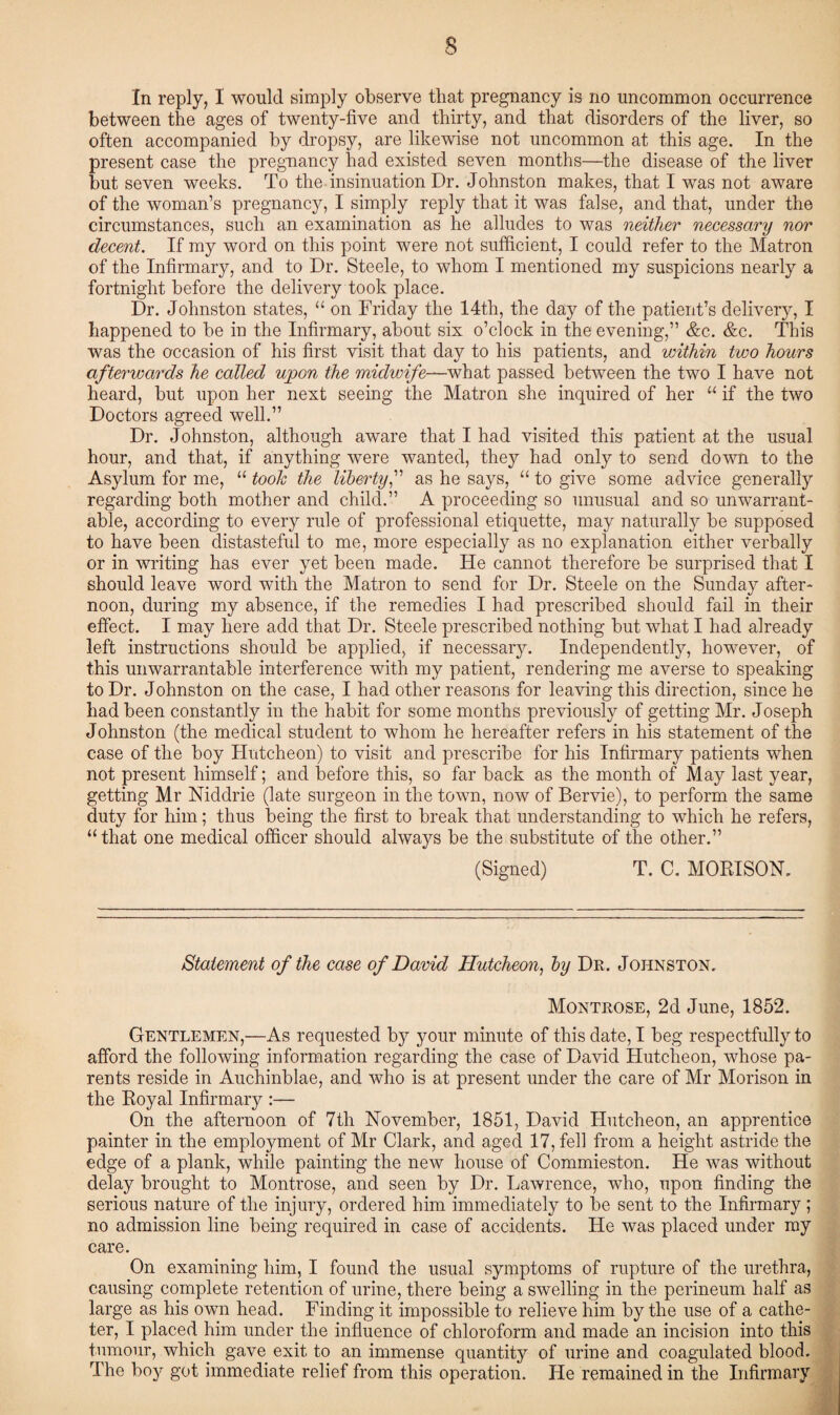 In reply, I would simply observe that pregnancy is no uncommon occurrence between the ages of twenty-five and thirty, and that disorders of the liver, so often accompanied by dropsy, are likewise not uncommon at this age. In the present case the pregnancy had existed seven months—the disease of the liver but seven weeks. To the insinuation Dr. Johnston makes, that I was not aware of the woman’s pregnancy, I simply reply that it was false, and that, under the circumstances, such an examination as he alludes to was neither necessary nor decent. If my word on this point were not sufficient, I could refer to the Matron of the Infirmary, and to Dr. Steele, to whom I mentioned my suspicions nearly a fortnight before the delivery took place. Dr. Johnston states, “ on Friday the 14th, the day of the patient’s delivery, I happened to be in the Infirmary, about six o’clock in the evening,” &c. &c. This was the occasion of his first visit that day to his patients, and within two hours afterwards he called upon the midwife—what passed between the two I have not heard, but upon her next seeing the Matron she inquired of her “ if the two Doctors agreed well.” Dr. Johnston, although aware that I had visited this patient at the usual hour, and that, if anything were wanted, they had only to send down to the Asylum for me, “ took the liberty,” as he says, “ to give some advice generally regarding both mother and child.” A proceeding so unusual and so unwarrant¬ able, according to every rule of professional etiquette, may naturally be supposed to have been distasteful to me, more especially as no explanation either verbally or in writing has ever yet been made. He cannot therefore be surprised that I should leave word with the Matron to send for Dr. Steele on the Sunday after¬ noon, during my absence, if the remedies I had prescribed should fail in their effect. I may here add that Dr. Steele prescribed nothing but what I had already left instructions should be applied, if necessary. Independently, however, of this unwarrantable interference with my patient, rendering me averse to speaking to Dr. Johnston on the case, I had other reasons for leaving this direction, since he had been constantly in the habit for some months previously of getting Mr. Joseph Johnston (the medical student to whom he hereafter refers in his statement of the case of the boy Hutcheon) to visit and prescribe for his Infirmary patients when not present himself; and before this, so far back as the month of May last year, getting Mr Niddrie (late surgeon in the town, now of Bervie), to perform the same duty for him; thus being the first to break that understanding to which he refers, “ that one medical officer should always be the substitute of the other.” (Signed) T. C. MORISON. Statement of the case of David Hutcheon, by Dr. Johnston. Montrose, 2d June, 1852. Gentlemen,—As requested bj7, your minute of this date, I beg respectfully to afford the following information regarding the case of David Hutcheon, whose pa¬ rents reside in Auchinblae, and who is at present under the care of Mr Morison in the Royal Infirmary :— On the afternoon of 7th November, 1851, David Hutcheon, an apprentice painter in the employment of Mr Clark, and aged 17, fell from a height astride the edge of a plank, while painting the new house of Commieston. He was without delay brought to Montrose, and seen by Dr. Lawrence, who, upon finding the serious nature of the injury, ordered him immediately to be sent to the Infirmary; no admission line being required in case of accidents. He was placed under my care. On examining him, I found the usual symptoms of rupture of the urethra, causing complete retention of urine, there being a swelling in the perineum half as large as his own head. Finding it impossible to relieve him by the use of a cathe¬ ter, I placed him under the influence of chloroform and made an incision into this tumour, which gave exit to an immense quantity of urine and coagulated blood. The boy got immediate relief from this operation. He remained in the Infirmary