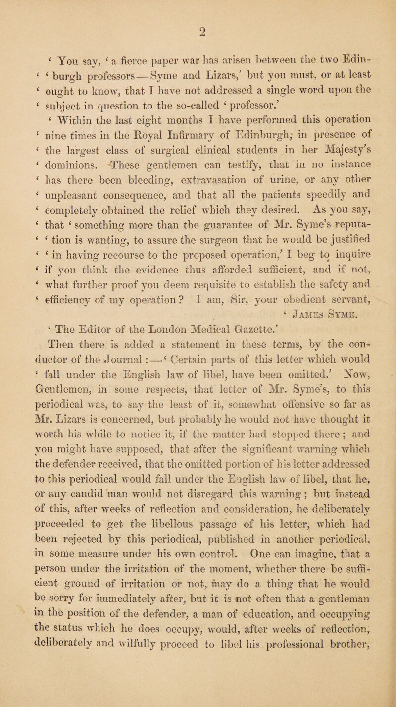 < You say, 4 a fierce paper war has arisen between the two Edin- 4 4 burgh professors—Syme and Lizars,’ but you must, or at least 4 ought to know, that I have not addressed a single word upon the 4 subject in question to the so-called 4 professor/ 4 Within the last eight months I have performed this operation 4 nine times in the Royal Infirmary of Edinburgh,- in presence of 4 the largest class of surgical clinical students in her Majesty’s 4 dominions. These gentlemen can testify, that in no instance 4 has there been bleeding, extravasation of urine, or any other 4 unpleasant consequence, and that all the patients speedily and 4 completely obtained the relief which they desired. As you say, 4 that 4 something more than the guarantee of Mr. Syme's reputa- 4 4 tion is wanting, to assure the surgeon that he would be justified 4 4 in having recourse to the proposed operation,’ I beg to inquire 4 if you think the evidence thus afforded sufficient, and if not, 4 what further proof you deem requisite to establish the safety and 4 efficiency of my operation ? I am, Sir, your obedient servant, 4 James Syme. 4 The Editor of the London Medical Gazette/ Then there is added a statement in these terms, by the con¬ ductor of the Journal:—>4 Certain parts of this letter which would 4 fall under the English law of libel, have been omitted/ Now, Gentlemen, in some respects, that letter of Mr. Syme’s, to this periodical was, to say the least of it, somewhat offensive so far as Mr. Lizars is concerned, but probably he would not have thought it worth his while to notice it, if the matter had stopped there ; and you might have supposed, that after the significant warning which the defender received, that the omitted portion of his letter addressed to this periodical would fall under the English law of libel, that he, or any candid man would not disregard this warning; but instead of this, after weeks of reflection and consideration, he deliberately proceeded to get the libellous passage of his letter, which had been rejected by this periodical, published in another periodical, in some measure under his own control. One can imagine, that a person under the irritation of the moment, whether there be suffi¬ cient ground of irritation or not, may do a thing that he would be sorry for immediately after, but it is not often that a gentleman in the position of the defender, a man of education, and occupying the status which he does occupy, would, after weeks of reflection, deliberately and wilfully proceed to libel his professional brother,