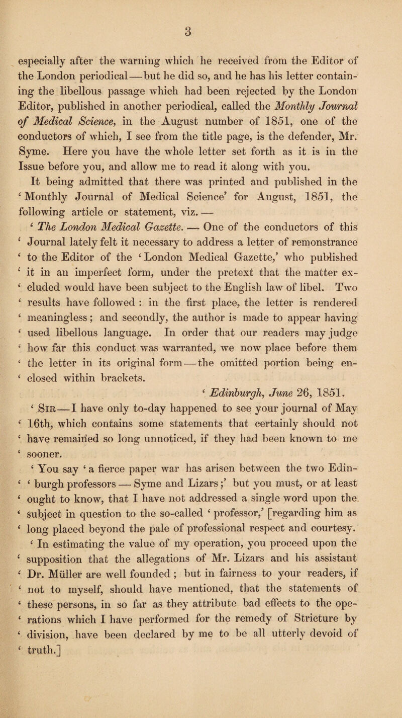 especially after the warning which he received from the Editor of the London periodical—but he did so, and he has his letter contain¬ ing the libellous passage which had been rejected by the London Editor, published in another periodical, called the Monthly Journal of Medical Science, in the August number of 1851, one of the conductors of which, I see from the title page, is the defender, Mr. Syme. Here you have the whole letter set forth as it is in the Issue before you, and allow me to read it along with you. It being admitted that there was printed and published in the 4 Monthly Journal of Medical Science’ for August, 1851, the following article or statement, viz.— 4 The London Medical Gazette. — One of the conductors of this ( Journal lately felt it necessary to address a letter of remonstrance 4 to the Editor of the 4 London Medical Gazette,’ who published £ it in an imperfect form, under the pretext that the matter ex- 4 eluded would have been subject to the English law of libel. Two 4 results have followed : in the first place, the letter is rendered ‘ meaningless; and secondly, the author is made to appear having £ used libellous language. In order that our readers may judge 4 how far this conduct was warranted, we now place before them £ the letter in its original form—the omitted portion being en- £ closed within brackets. 4 Edinburgh, June 26, 1851. £ Sir—I have only to-day happened to see your journal of May £ 16th, which contains some statements that certainly should not £ have remained so long unnoticed, if they had been known to me ‘ sooner. £ You say ‘ a fierce paper war has arisen between the two Edin- ‘ £ burgh professors — Syme and Lizarsbut you must, or at least £ ought to know, that I have not addressed a single word upon the £ subject in question to the so-called £ professor,’ [regarding him as £ long placed beyond the pale of professional respect and courtesy. £ In estimating the value of my operation, you proceed upon the 1 supposition that the allegations of Mr. Lizars and his assistant £ Dr. Muller are well founded ; but in fairness to your readers, if £ not to myself, should have mentioned, that the statements of £ these persons, in so far as they attribute bad effects to the ope- £ rations which I have performed for the remedy of Stricture by £ division, have been declared by me to be all utterly devoid of £ truth.]