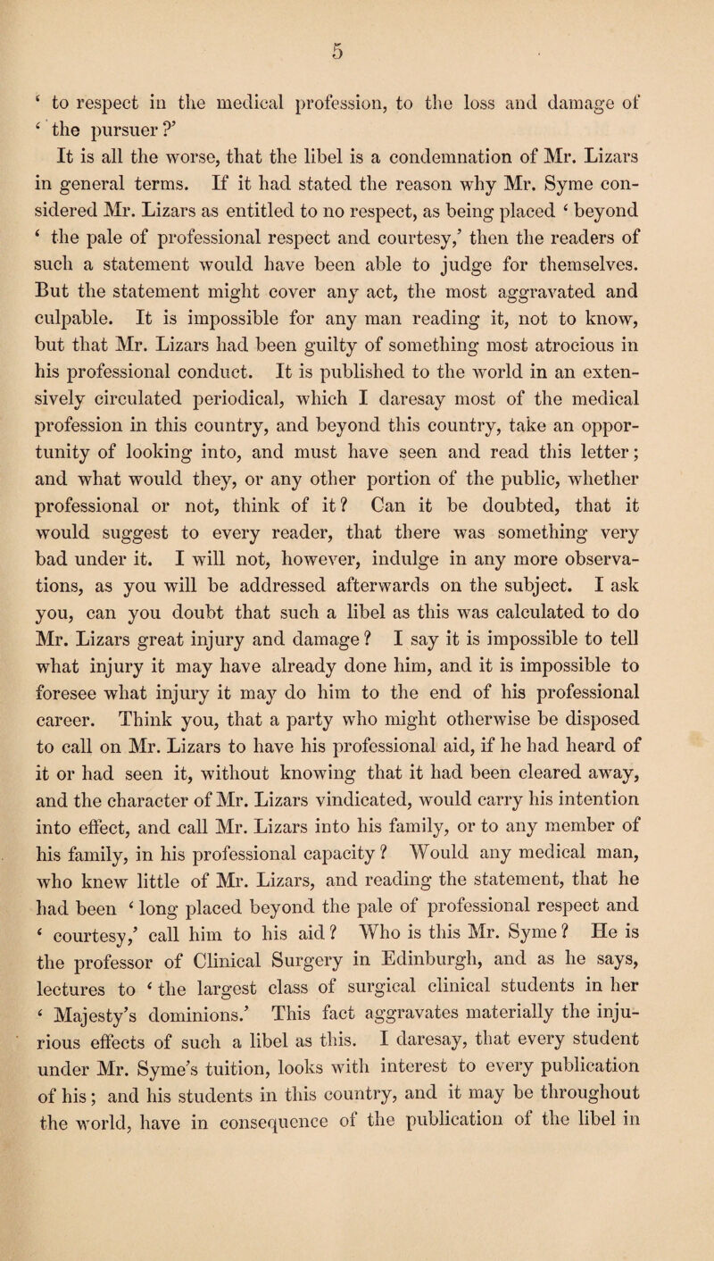 4 to respect in the medical profession, to the loss and damage of 4 the pursuer?’ It is all the worse, that the libel is a condemnation of Mr. Lizars in general terms. If it had stated the reason why Mr. Syme con¬ sidered Mr. Lizars as entitled to no respect, as being placed 4 beyond 4 the pale of professional respect and courtesy,’ then the readers of such a statement would have been able to judge for themselves. But the statement might cover any act, the most aggravated and culpable. It is impossible for any man reading it, not to know, but that Mr. Lizars had been guilty of something most atrocious in his professional conduct. It is published to the world in an exten¬ sively circulated periodical, which I daresay most of the medical profession in this country, and beyond this country, take an oppor¬ tunity of looking into, and must have seen and read this letter; and what would they, or any other portion of the public, whether professional or not, think of it? Can it be doubted, that it would suggest to every reader, that there was something very bad under it. I will not, however, indulge in any more observa¬ tions, as you will be addressed afterwards on the subject. I ask you, can you doubt that such a libel as this was calculated to do Mr. Lizars great injury and damage ? I say it is impossible to tell what injury it may have already done him, and it is impossible to foresee what injury it may do him to the end of his professional career. Think you, that a party who might otherwise be disposed to call on Mr. Lizars to have his professional aid, if he had heard of it or had seen it, without knowing that it had been cleared away, and the character of Mr. Lizars vindicated, would carry his intention into effect, and call Mr. Lizars into his family, or to any member of his family, in his professional capacity? Would any medical man, who knew little of Mr. Lizars, and reading the statement, that he had been 4 long placed beyond the pale of professional respect and 4 courtesy,’ call him to his aid ? Who is this Mr. Syme ? He is the professor of Clinical Surgery in Edinburgh, and as he says, lectures to 4 the largest class of surgical clinical students in her 4 Majesty’s dominions.’ This fact aggravates materially the inju¬ rious effects of such a libel as this. I daresay, that every student under Mr. Syme’s tuition, looks with interest to every publication of his; and his students in this country, and it may be throughout the world, have in consequence of the publication of the libel in