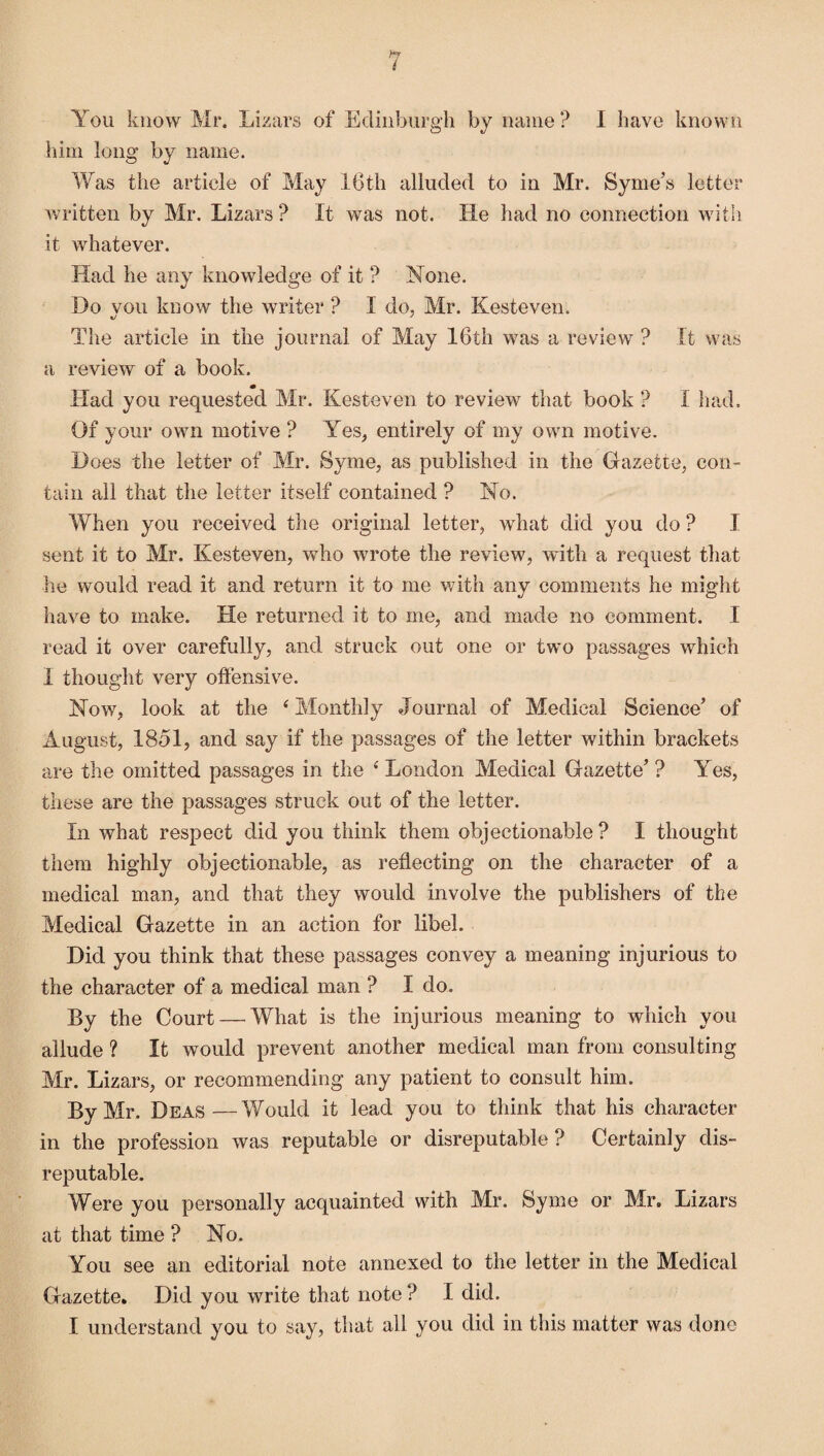 You know Mr. Lizars of Edinburgh by name? I have known him long by name. Was the article of May 16th alluded to in Mr. Syme’s letter written by Mr. Lizars? It was not. He had no connection with it whatever. Had he any knowledge of it ? Hone. Do vou know the writer ? I do, Mr. Kesteven. The article in the journal of May 16th was a review ? It was a review of a book. m Had you requested Mr. Kesteven to review that book ? I had. Of your own motive ? Yes, entirely of my own motive. Does the letter of Mr. Syme, as published in the Gazette, con¬ tain all that the letter itself contained ? No. When you received the original letter, what did you do ? I sent it to Mr. Kesteven, who wrote the review, with a request that he would read it and return it to me with any comments he might have to make. He returned it to me, and made no comment. I read it over carefully, and struck out one or two passages which I thought very offensive. Now, look at the 4 Monthly Journal of Medical Science’ of August, 1851, and say if the passages of the letter within brackets are the omitted passages in the 4 London Medical Gazette’ ? Yes, these are the passages struck out of the letter. In what respect did you think them objectionable? I thought them highly objectionable, as reflecting on the character of a medical man, and that they would involve the publishers of the Medical Gazette in an action for libel. Did you think that these passages convey a meaning injurious to the character of a medical man ? I do. By the Court — What is the injurious meaning to which you allude ? It would prevent another medical man from consulting Mr. Lizars, or recommending any patient to consult him. By Mr. Deas—Would it lead you to think that his character in the profession was reputable or disreputable? Certainly dis¬ reputable. Were you personally acquainted with Mr. Syme or Mr. Lizars at that time ? No. You see an editorial note annexed to the letter in the Medical Gazette. Did you write that note ? I did. I understand you to say, that all you did in this matter was done