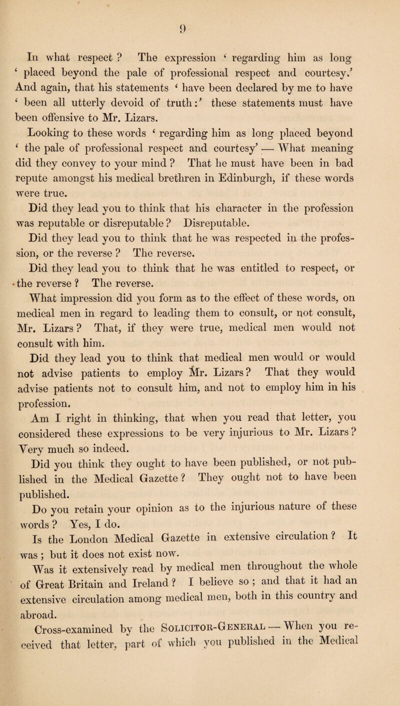 In what respect ? The expression 4 regarding him as long ‘ placed beyond the pale of professional respect and courtesy/ And again, that his statements 4 have been declared by me to have 4 been all utterly devoid of truth: ’ these statements must have been offensive to Mr. Lizars. Looking to these words 4 regarding him as long placed beyond 4 the pale of professional respect and courtesy’ — What meaning did they convey to your mind ? That he must have been in bad repute amongst his medical brethren in Edinburgh, if these words were true. Did they lead you to think that his character in the profession was reputable or disreputable ? Disreputable. Did they lead you to think that he was respected in the profes¬ sion, or the reverse ? The reverse. Did they lead you to think that he was entitled to respect, or • the reverse ? The reverse. What impression did you form as to the effect of these words, on medical men in regard to leading them to consult, or not consult, Mr. Lizars ? That, if they were true, medical men would not consult with him. Did they lead you to think that medical men would or would not advise patients to employ Mr. Lizars? That they would advise patients not to consult him, and not to employ him in his profession. Am I right in thinking, that when you read that letter, you considered these expressions to be very injurious to Mr. Lizars ? Very much so indeed. Did you think they ought to have been published, or not pub¬ lished in the Medical Gazette ? They ought not to have been published. Do you retain your opinion as to the injurious nature of these words ? Yes, I do. Is the London Medical Gazette in extensive circulation? It was ; but it does not exist now. Was it extensively read by medical men throughout the whole of Great Britain and Ireland ? I believe so ; and that it had an extensive circulation among medical men, both in this country and abroad. Cross-examined by the Solicitor-General — When you re¬ ceived that letter, part of which you published in the Medical
