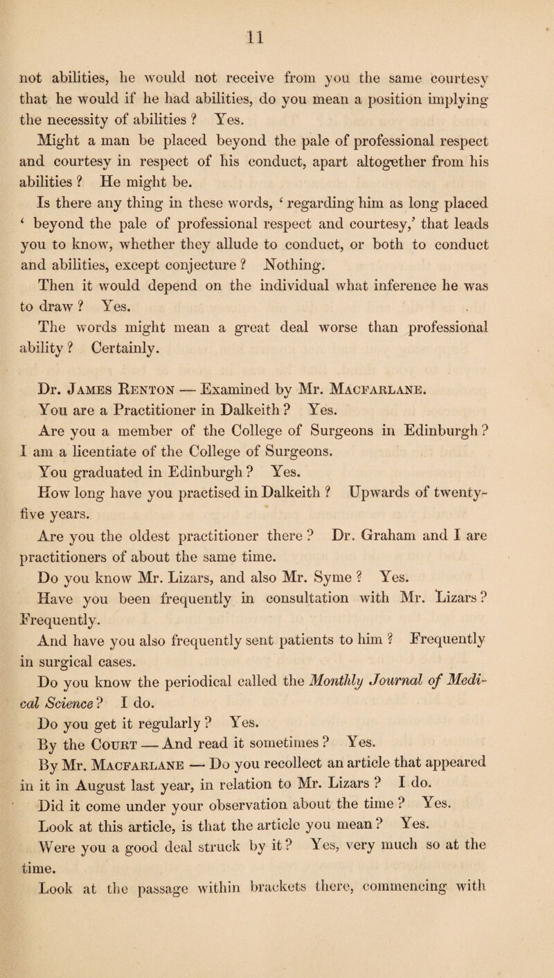 not abilities, lie would not receive from you the same courtesy that he would if he had abilities, do you mean a position implying the necessity of abilities ? Yes. Might a man be placed beyond the pale of professional respect and courtesy in respect of his conduct, apart altogether from his abilities ? He might be. Is there any thing in these words, 4 regarding him as long placed 4 beyond the pale of professional respect and courtesy,’ that leads you to know, whether they allude to conduct, or both to conduct and abilities, except conjecture ? Nothing. Then it would depend on the individual what inference he was to draw ? Yes. The words might mean a great deal worse than professional ability ? Certainly. Dr. James Renton — Examined by Mr. Macfarlane. You are a Practitioner in Dalkeith ? Yes. Are you a member of the College of Surgeons in Edinburgh ? I am a licentiate of the College of Surgeons. You graduated in Edinburgh ? Yes. How long have you practised in Dalkeith ? Upwards of twenty- five years. Are you the oldest practitioner there ? Dr. Graham and I are practitioners of about the same time. Do you know Mr. Lizars, and also Mr. Syme ? Yes. Have you been frequently in consultation with Mr. Rizars ? Frequently. And have you also frequently sent patients to him ? Frequently in surgical cases. Do you know the periodical called the Monthly Jouvnal of Medi¬ cal Science ? I do. Do you get it regularly ? Yes. By the Court — And read it sometimes ? Yes. By Mr. Macfarlane — Do you recollect an article that appeared in it in August last year, in relation to Mr. Lizars ? I do. Did it come under your observation about the time ? Yes. Look at this article, is that the article you mean ? Yes. Were you a good deal struck by it? Yes, very much so at the time. Look at the passage within brackets there, commencing with