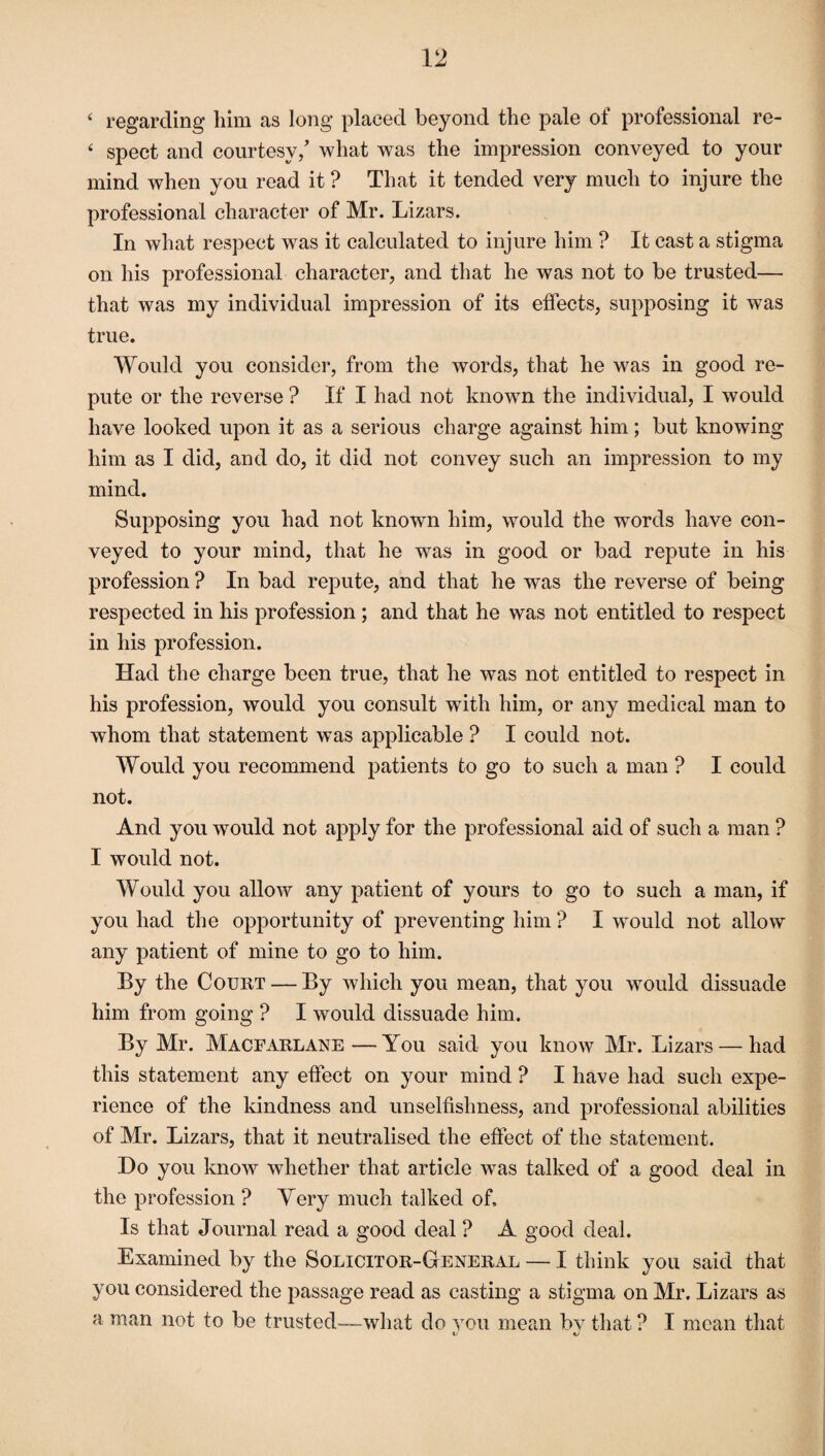 ( regarding him as long placed beyond the pale of professional rc- ‘ spect and courtesy/ what was the impression conveyed to your mind when you read it ? That it tended very much to injure the professional character of Mr. Lizars. In what respect was it calculated to injure him ? It cast a stigma on his professional character, and that he was not to be trusted— that was my individual impression of its effects, supposing it was true. Would you consider, from the words, that he was in good re¬ pute or the reverse ? If I had not known the individual, I would have looked upon it as a serious charge against him; but knowing him as I did, and do, it did not convey such an impression to my mind. Supposing you had not known him, would the words have con¬ veyed to your mind, that he was in good or bad repute in his profession ? In bad repute, and that he was the reverse of being respected in his profession ; and that he was not entitled to respect in his profession. Had the charge been true, that he was not entitled to respect in his profession, would you consult with him, or any medical man to whom that statement was applicable ? I could not. Would you recommend patients to go to such a man ? I could not. And you would not apply for the professional aid of such a man ? I would not. Would you allow any patient of yours to go to such a man, if you had the opportunity of preventing him ? I would not allow any patient of mine to go to him. By the Court — By which you mean, that you would dissuade him from going ? I would dissuade him. By Mr. Macfarlane—You said you know Mr. Lizars — had this statement any effect on your mind ? I have had such expe¬ rience of the kindness and unselfishness, and professional abilities of Mr. Lizars, that it neutralised the effect of the statement. Do you know whether that article was talked of a good deal in the profession ? Very much talked of. Is that Journal read a good deal ? A good deal. Examined by the Solicitor-General — I think you said that you considered the passage read as casting a stigma on Mr. Lizars as a man not to be trusted—what do you mean bv that ? I mean that