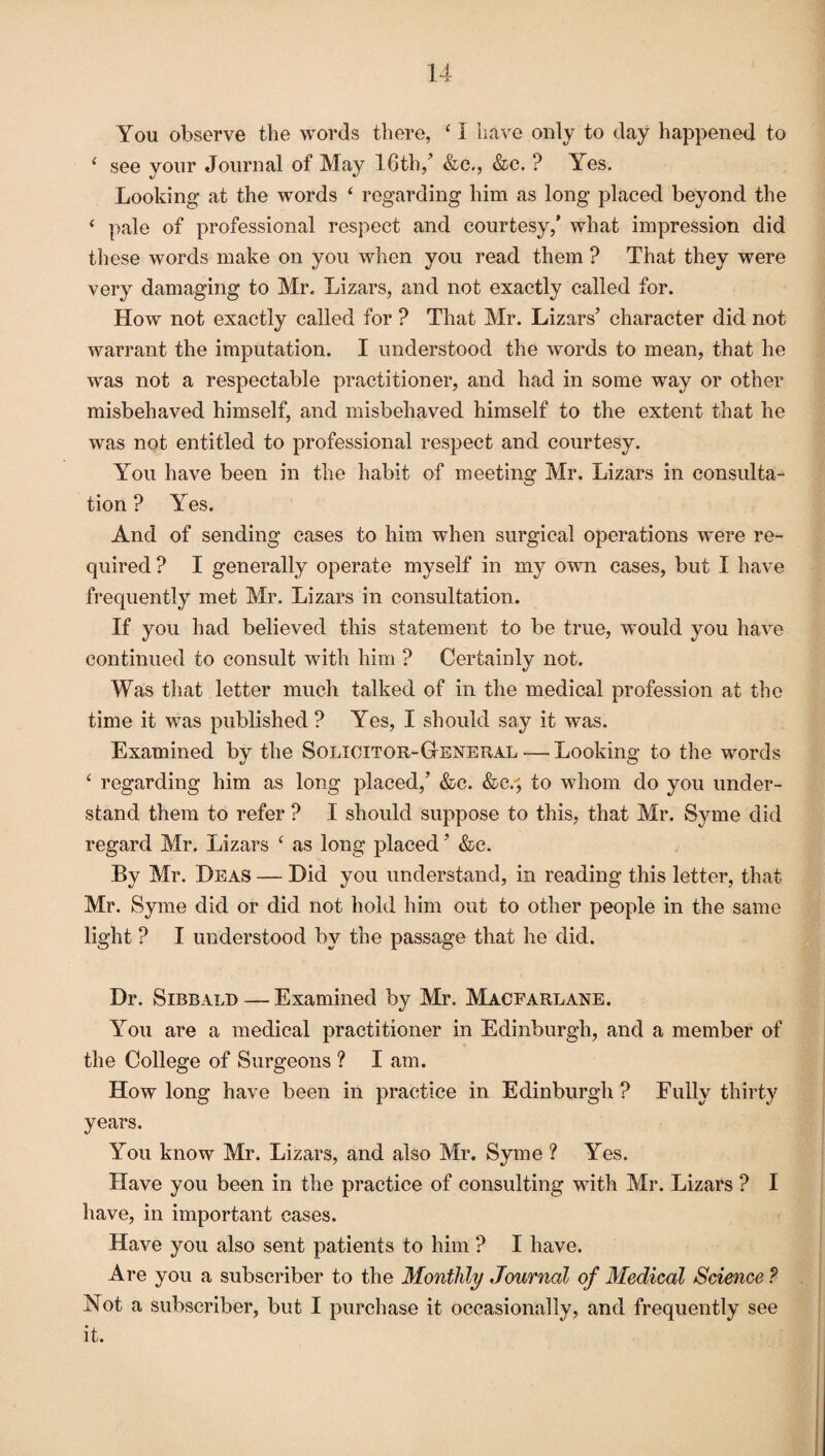You observe the words there, ‘ I have only to day happened to i see your Journal of May 16th/ &c., &c. ? Yes. Looking at the words ‘ regarding him as long placed beyond the ‘ pale of professional respect and courtesy/ what impression did these words make on you when you read them ? That they were very damaging to Mr. Lizars, and not exactly called for. How not exactly called for ? That Mr. Lizars’ character did not warrant the imputation. I understood the words to mean, that he was not a respectable practitioner, and had in some way or other misbehaved himself, and misbehaved himself to the extent that he was not entitled to professional respect and courtesy. You have been in the habit of meeting Mr. Lizars in consulta¬ tion ? Yes. And of sending cases to him when surgical operations were re¬ quired? I generally operate myself in my own cases, but I have frequently met Mr. Lizars in consultation. If you had believed this statement to be true, would you have continued to consult with him ? Certainly not. Was that letter much talked of in the medical profession at the time it was published ? Yes, I should say it was. Examined by the Solicitor-General — Looking to the words £ regarding him as long placed/ &c. &c/, to whom do you under¬ stand them to refer ? I should suppose to this, that Mr. Syme did regard Mr. Lizars £ as long placed ’ &c. By Mr. Deas — Did you understand, in reading this letter, that Mr. Syme did or did not hold him out to other people in the same light ? I understood by the passage that he did. Dr. Sibbald — Examined by Mr. Macfarlane. You are a medical practitioner in Edinburgh, and a member of the College of Surgeons ? I am. How long have been in practice in Edinburgh? Fully thirty years. You know Mr. Lizars, and also Mr. Syme ? Yes. Have you been in the practice of consulting with Mr. Lizars ? I have, in important cases. Have you also sent patients to him ? I have. Are you a subscriber to the Monthly Journal of Medical Science ? Not a subscriber, but I purchase it occasionally, and frequently see it.