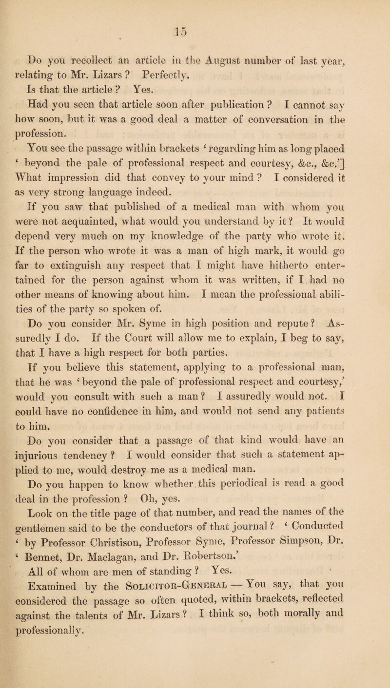 Bo you recollect an article in the August number of last year, relating to Mr. Lizars ? Perfectly. Is that the article ? Yes. Had you seen that article soon after publication ? I cannot say how soon, but it was a good deal a matter of conversation in the profession. You see the passage within brackets 4 regarding him as long placed 4 beyond the pale of professional respect and courtesy, &c., &c/] What impression did that convey to your mind ? I considered it as very strong language indeed. If you saw that published of a medical man with whom you were not acquainted, what would you understand by it ? It would depend very much on my knowledge of the party who wrote it. If the person who wrote it was a man of high mark, it would go far to extinguish any respect that I might have hitherto enter¬ tained for the person against whom it was written, if I had no other means of knowing about him. I mean the professional abili¬ ties of the party so spoken of. Do you consider Mr. Syme in high position and repute ? As¬ suredly I do. If the Court will allow me to explain, I beg to say, that I have a high respect for both parties. If you believe this statement, applying to a professional man, that he was 4 beyond the pale of professional respect and courtesy/ wTould you consult with such a man ? I assuredly would not. I could have no confidence in him, and would not send any patients to him. Do you consider that a passage of that kind would have an injurious tendency ? I would consider that such a statement ap¬ plied to me, would destroy me as a medical man. Do you happen to know whether this periodical is read a good deal in the profession ? Oh, yes. Look on the title page of that number, and read the names of the gentlemen said to be the conductors of that journal ? 4 Conducted 4 by Professor Christison, Professor Syme, Professor Simpson, Dr. 4 Bennet, Dr. Maclagan, and Dr, Robertson. All of whom are men of standing ? Yes. Examined by the Solicitor-G-eneral — You say, that you considered the passage so often quoted, within brackets, reflected against the talents of Mr. Lizars ? I think so, both morally and professionally.