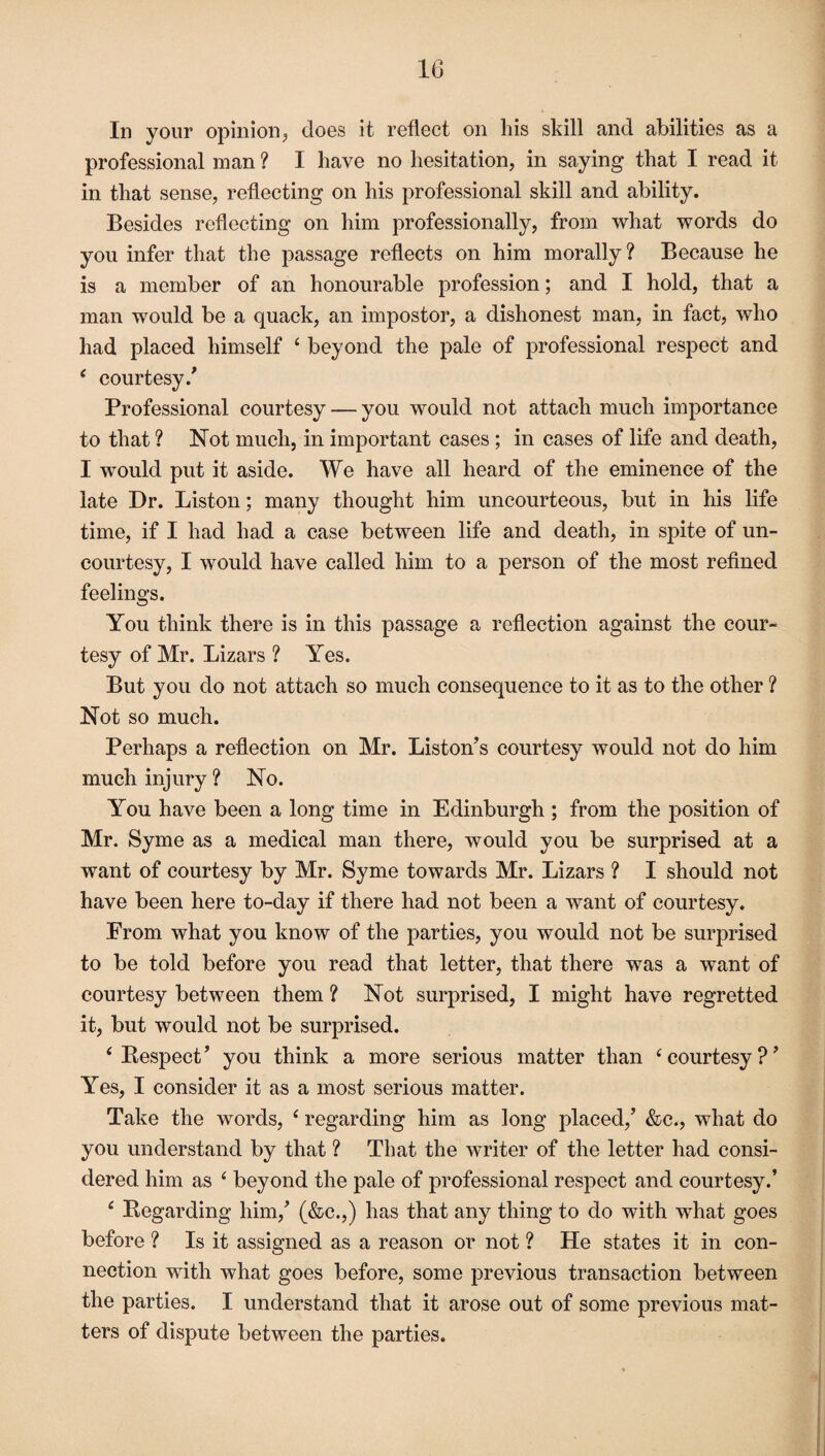 In your opinion, does it reflect on his skill and abilities as a professional man ? I have no hesitation, in saying that I read it in that sense, reflecting on his professional skill and ability. Besides reflecting on him professionally, from what words do you infer that the passage reflects on him morally? Because he is a member of an honourable profession; and I hold, that a man would be a quack, an impostor, a dishonest man, in fact, who had placed himself ‘ beyond the pale of professional respect and ‘ courtesy/ Professional courtesy — you would not attach much importance to that ? Not much, in important cases ; in cases of life and death, I would put it aside. We have all heard of the eminence of the late Dr. Liston; many thought him uncourteous, but in his life time, if I had had a case between life and death, in spite of un¬ courtesy, I would have called him to a person of the most refined feelings. You think there is in this passage a reflection against the cour¬ tesy of Mr. Lizars ? Yes. But you do not attach so much consequence to it as to the other ? Not so much. Perhaps a reflection on Mr. Liston’s courtesy would not do him much injury ? No. You have been a long time in Edinburgh ; from the position of Mr. Syme as a medical man there, would you be surprised at a want of courtesy by Mr. Syme towards Mr. Lizars ? I should not have been here to-day if there had not been a want of courtesy. From what you know of the parties, you would not be surprised to be told before you read that letter, that there was a want of courtesy between them ? Not surprised, I might have regretted it, but would not be surprised. ‘ Respect’ you think a more serious matter than ‘courtesy?’ Yes, I consider it as a most serious matter. Take the words, ‘ regarding him as long placed,’ &c., what do you understand by that ? That the writer of the letter had consi¬ dered him as 11 beyond the pale of professional respect and courtesy.’ f Regarding him,’ (&c.,) has that any thing to do with what goes before ? Is it assigned as a reason or not ? He states it in con¬ nection with what goes before, some previous transaction between the parties. I understand that it arose out of some previous mat¬ ters of dispute between the parties.