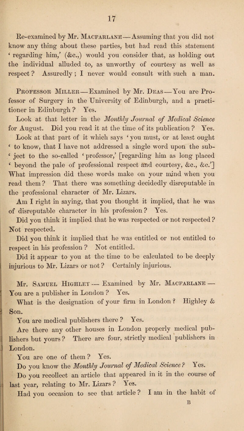 Re-examined by Mr. Macfarlane—Assuming that you did not know any thing about these parties, but had read this statement * regarding him/ (&c.,) would you consider that, as holding out the individual alluded to, as unworthy of courtesy as well as respect ? Assuredly; I never would consult with such a man. Professor Miller—Examined by Mr. Deas—You are Pro¬ fessor of Surgery in the University of Edinburgh, and a practi¬ tioner in Edinburgh ? Yes. Look at that letter in the Monthly Journal of Medical Science for August. Did you read it at the time of its publication ? Yes. Look at that part of it which says 4 you must, or at least ought 4 to know, that I have not addressed a single word upon the sub- 4 ject to the so-called 4 professor/ [regarding him as long placed 4 beyond the pale of professional respect and courtesy, &c., &c/] What impression did these words make on your mind when you read them ? That there was something decidedly disreputable in the professional character of Mr. Lizars. Am I right in saying, that you thought it implied, that he was of disreputable character in his profession? Yes. Did you think it implied that he was respected or not respected ? Not respected. Did you think it implied that he was entitled or not entitled to respect in his profession ? Not entitled. Did it appear to you at the time to be calculated to be deeply injurious to Mr. Lizars or not? Certainly injurious. Mr. Samuel Highley — Examined by Mr. Macfarlane — You are a publisher in London ? Yes. What is the designation of your firm in London ? Highley & Son. You are medical publishers there ? Yes. Are there any other houses in London properly medical pub¬ lishers but yours ? There are four, strictly medical publishers in London. You are one of them ? Yes. Do you know the Monthly Journal of Medical Science ? Yes. Do you recollect an article that appeared in it in the course of last year, relating to Mr. Lizars ? Yes. Had you occasion to see that article ? I am in the habit of B