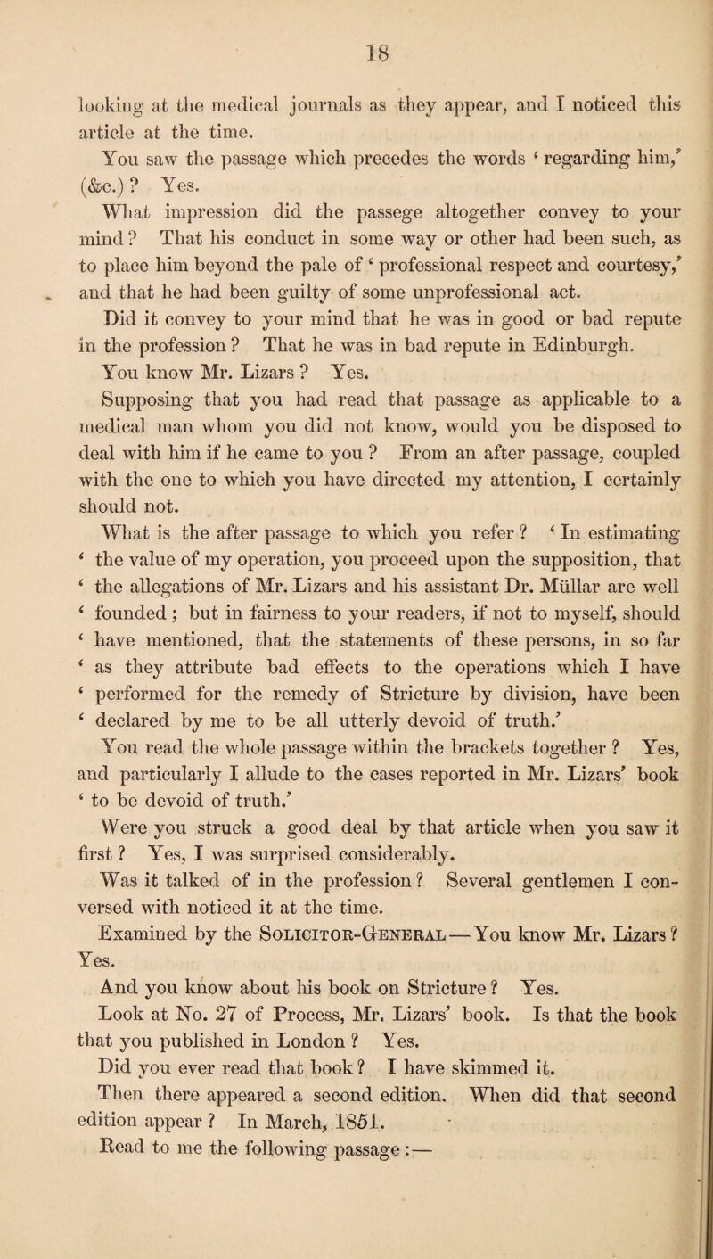 looking at the medical journals as they appear, and I noticed this article at the time. You saw the passage which precedes the words ( regarding him/ (&c.) ? Yes. What impression did the passege altogether convey to your mind ? That his conduct in some way or other had been such, as to place him beyond the pale of 4 professional respect and courtesy/ and that he had been guilty of some unprofessional act. Did it convey to your mind that he was in good or bad repute in the profession ? That he was in bad repute in Edinburgh. You know Mr. Lizars ? Yes. Supposing that you had read that passage as applicable to a medical man whom you did not know, would you be disposed to deal with him if he came to you ? From an after passage, coupled with the one to which you have directed my attention, I certainly should not. What is the after passage to which you refer ? ‘ In estimating 4 the value of my operation, you proceed upon the supposition, that ‘ the allegations of Mr. Lizars and his assistant Dr. Mullar are well 4 founded ; but in fairness to your readers, if not to myself, should 4 have mentioned, that the statements of these persons, in so far 4 as they attribute bad effects to the operations which I have 4 performed for the remedy of Stricture by division, have been 4 declared by me to be all utterly devoid of truth/ You read the whole passage within the brackets together ? Yes, and particularly I allude to the cases reported in Mr. Lizars’ book 4 to be devoid of truth/ Were you struck a good deal by that article when you saw it first ? Yes, I was surprised considerably. Was it talked of in the profession ? Several gentlemen I con¬ versed with noticed it at the time. Examined by the Solicitor-General — You know Mr. Lizars? Yes. And you know about his book on Stricture ? Yes. Look at No. 27 of Process, Mr. Lizars’ book. Is that the book that you published in London ? Yes. Did you ever read that book ? I have skimmed it. Then there appeared a second edition. When did that second edition appear? In March, 1851. Eead to me the following passage :—