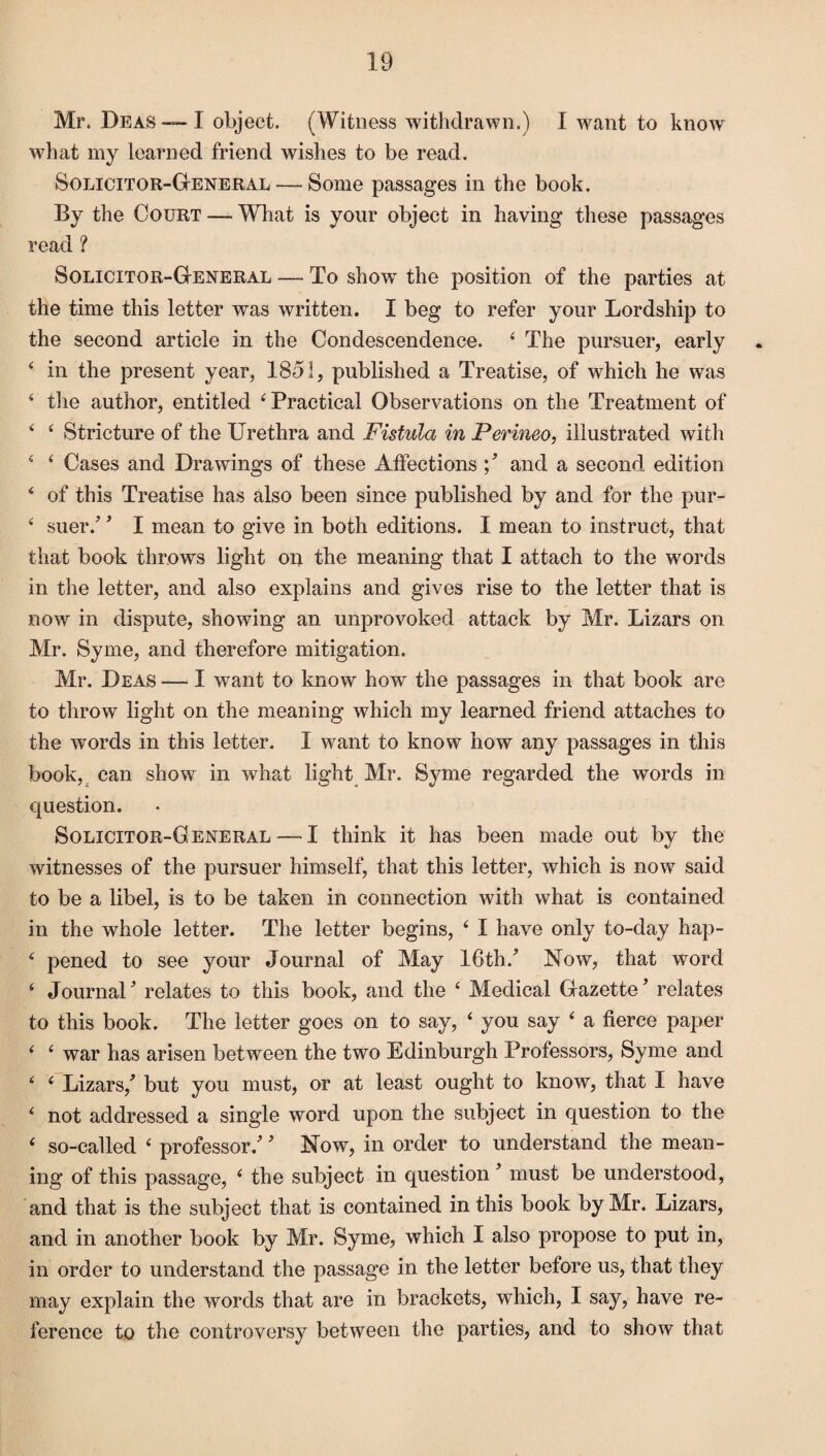 Mr. Deas — I object. (Witness withdrawn.) I want to know what my learned friend wishes to be read. Solicitor-General — Some passages in the book. By the Court — What is your object in having these passages read ? Solicitor-General — To show the position of the parties at the time this letter was written. I beg to refer your Lordship to the second article in the Condescendence. 4 The pursuer, early 4 in the present year, 1851, published a Treatise, of which he was 4 the author, entitled 4 Practical Observations on the Treatment of 4 4 Stricture of the Urethra and Fistula in Perinea, illustrated with 4 4 Cases and Drawings of these Affections and a second edition 4 of this Treatise has also been since published by and for the pur- 4 suer/ * I mean to give in both editions. I mean to instruct, that that book throws light on the meaning that I attach to the words in the letter, and also explains and gives rise to the letter that is now in dispute, showing an unprovoked attack by Mr. Lizars on Mr. Syme, and therefore mitigation. Mr. Deas — I want to know how the passages in that book are to throw light on the meaning which my learned friend attaches to the words in this letter. I want to know how any passages in this book, can show in what light Mr. Syme regarded the words in question. Solicitor-G eneral — I think it has been made out by the witnesses of the pursuer himself, that this letter, which is now said to be a libel, is to be taken in connection with what is contained in the whole letter. The letter begins, 4 I have only to-day hap- 4 pened to see your Journal of May 16th/ Now, that word 4 Journal * relates to this book, and the 4 Medical Gazette ’ relates to this book. The letter goes on to say, 4 you say 4 a fierce paper 4 4 war has arisen between the two Edinburgh Professors, Syme and 4 4 Lizars/ but you must, or at least ought to know, that I have 4 not addressed a single word upon the subject in question to the 4 so-called 4 professor/' Now, in order to understand the mean¬ ing of this passage, 4 the subject in question ’ must be understood, and that is the subject that is contained in this book by Mr. Lizars, and in another book by Mr. Syme, which I also propose to put in, in order to understand the passage in the letter before us, that they may explain the words that are in brackets, which, I say, have re¬ ference to the controversy between the parties, and to show that