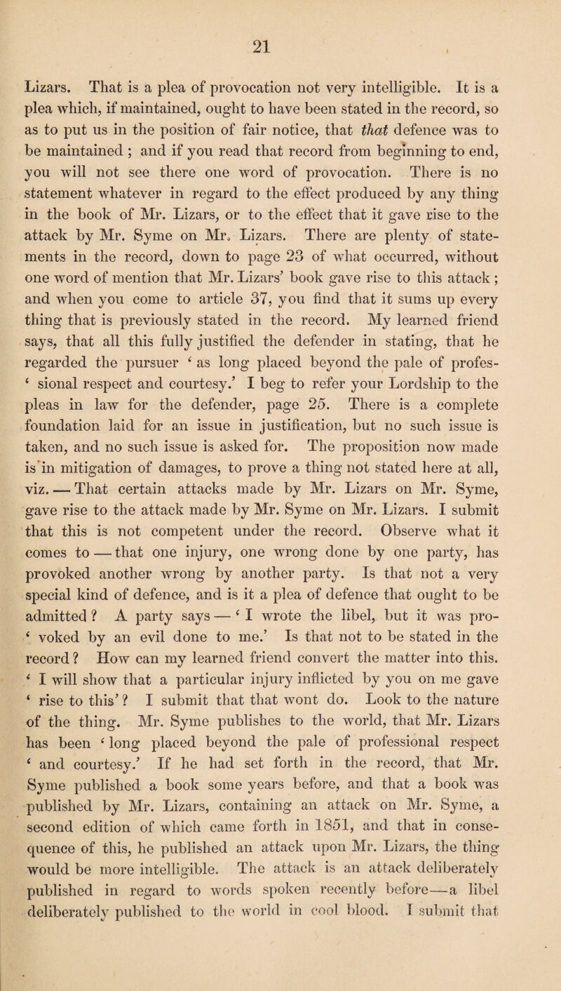 Lizars, That is a plea of provocation not very intelligible. It is a plea which, if maintained, ought to have been stated in the record, so as to put us in the position of fair notice, that that defence was to be maintained ; and if you read that record from beginning to end, you will not see there one word of provocation. There is no statement whatever in regard to the effect produced by any thing in the book of Mr. Lizars, or to the effect that it gave rise to the attack by Mr. Syme on Mr„ Lizars. There are plenty of state¬ ments in the record, down to page 23 of what occurred, without one word of mention that Mr. Lizars’ book gave rise to this attack ; and when you come to article 37, you find that it sums up every thing that is previously stated in the record. My learned friend says, that all this fully justified the defender in stating, that he regarded the pursuer 4 as long placed beyond the pale of profes- 4 sional respect and courtesy.’ I beg to refer your Lordship to the pleas in law for the defender, page 25. There is a complete foundation laid for an issue in justification, but no such issue is taken, and no such issue is asked for. The proposition now made is in mitigation of damages, to prove a thing not stated here at all, viz. — That certain attacks made by Mr. Lizars on Mr. Syme, gave rise to the attack made by Mr. Syme on Mr. Lizars. X submit that this is not competent under the record. Observe what it comes to — that one injury, one wrong done by one party, has provoked another wrong by another party. Is that not a very special kind of defence, and is it a plea of defence that ought to be admitted ? A party says — 4 I wrote the libel, but it was pro- 4 voked by an evil done to me.’ Is that not to be stated in the record ? How can my learned friend convert the matter into this. 4 X will show that a particular injury inflicted by you on me gave 4 rise to this’ ? X submit that that wont do. Look to the nature of the thing. Mr. Syme publishes to the world, that Mr. Lizars has been 4 long placed beyond the pale of professional respect 4 and courtesy/ If he had set forth in the record, that Mr. Syme published a book some years before, and that a book was published by Mr. Lizars, containing an attack on Mr. Syme, a second edition of which came forth in 1851, and that in conse¬ quence of this, he published an attack upon Mr. Lizars, the thing would be more intelligible. The attack is an attack deliberatelv published in regard to words spoken recently before—a libel deliberately published to the world in cool blood. X submit that