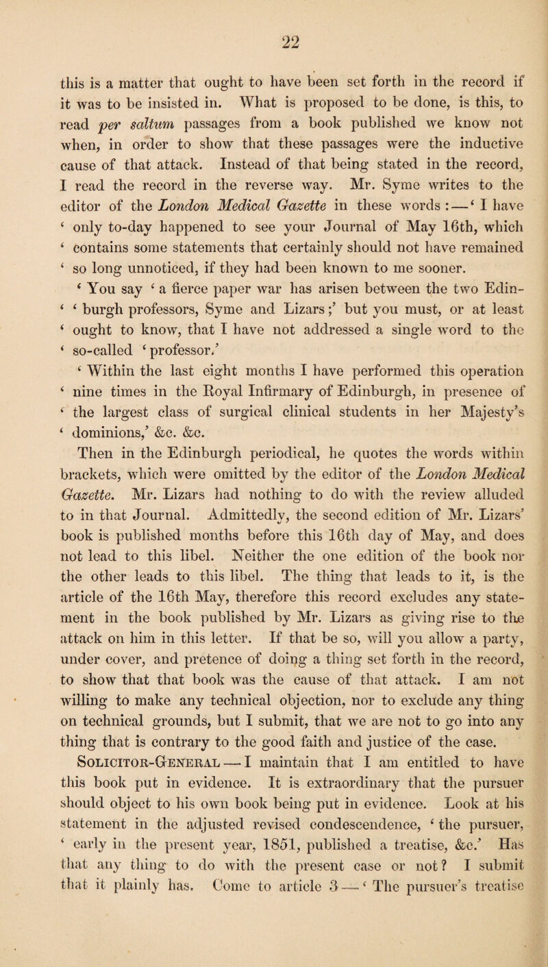 this is a matter that ought to have been set forth in the record if it was to be insisted in. What is proposed to be done, is this, to read per saltum passages from a book published we know not when, in order to show that these passages were the inductive cause of that attack. Instead of that being stated in the record, I read the record in the reverse way. Mr. Syme writes to the editor of the London Medical Gazette in these words : — ‘I have ‘ only to-day happened to see your Journal of May 16th, which ‘ contains some statements that certainly should not have remained ‘ so long unnoticed, if they had been known to me sooner. ‘ You say ‘ a fierce paper war has arisen between the two Edin- ‘ ‘ burgh professors, Syme and Lizarsbut you must, or at least ‘ ought to know, that I have not addressed a single word to the ‘ so-called ‘professor/ ‘ Within the last eight months I have performed this operation ‘ nine times in the Royal Infirmary of Edinburgh, in presence of ‘ the largest class of surgical clinical students in her Majesty's ‘ dominions,’ &c. &c. Then in the Edinburgh periodical, he cpiotes the words within brackets, which were omitted by the editor of the London Medical Gazette. Mr. Lizars had nothing to do with the review alluded to in that Journal. Admittedlv, the second edition of Mr. Lizars’ book is published months before this 16th day of May, and does not lead to this libel. Neither the one edition of the book nor the other leads to this libel. The thing that leads to it, is the article of the 16th May, therefore this record excludes any state¬ ment in the book published by Mr. Lizars as giving rise to tire attack on him in this letter. If that be so, will you allow a party, under cover, and pretence of doing a thing set forth in the record, to show that that book was the cause of that attack. I am not willing to make any technical objection, nor to exclude any thing on technical grounds, but I submit, that we are not to go into an}^ thing that is contrary to the good faith and justice of the case. Solicitor-General — I maintain that I am entitled to have this book put in evidence. It is extraordinary that the pursuer should object to his own book being put in evidence. Look at his statement in the adjusted revised condescendence, ‘ the pursuer, ‘ early in the present year, 1851, published a treatise, &c/ Has that any thing to do with the present case or not ? I submit that it plainly has. Come to article 3 — ‘ The pursuer’s treatise