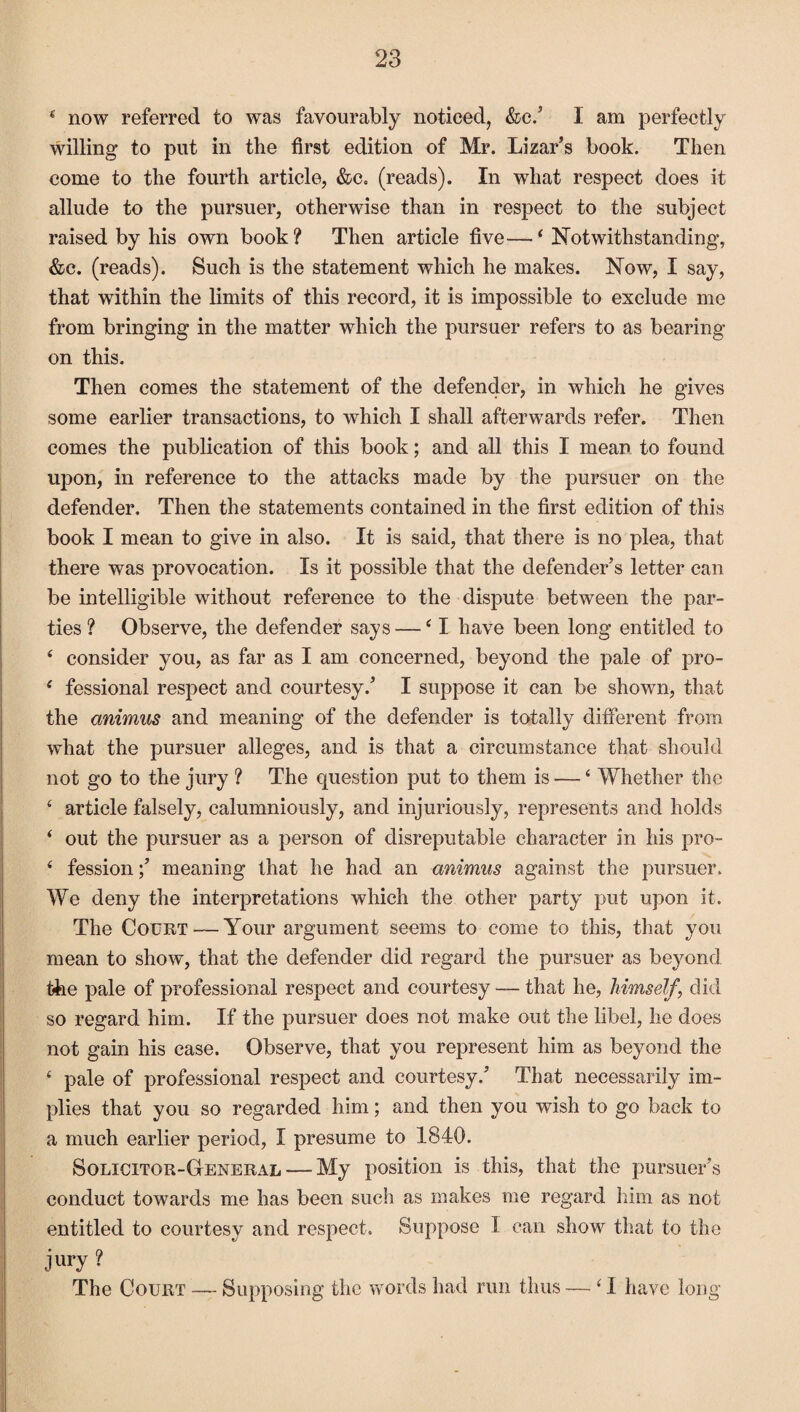 4 now referred to was favourably noticed, &c/ I am perfectly willing to put in the first edition of Mr. Lizar’s book. Then come to the fourth article, &c„ (reads). In what respect does it allude to the pursuer, otherwise than in respect to the subject raised by his own book? Then article five—‘ Notwithstanding, &c. (reads). Such is the statement which he makes. Now, I say, that within the limits of this record, it is impossible to exclude me from bringing in the matter which the pursuer refers to as bearing on this. Then comes the statement of the defender, in which he gives some earlier transactions, to which I shall afterwards refer. Then comes the publication of this book; and all this I mean to found upon, in reference to the attacks made by the pursuer on the defender. Then the statements contained in the first edition of this book I mean to give in also. It is said, that there is no plea, that there was provocation. Is it possible that the defender’s letter can be intelligible without reference to the dispute between the par¬ ties ? Observe, the defender says — £ I have been long entitled to 4 consider you, as far as I am concerned, beyond the pale of pro- ‘ fessional respect and courtesy/ I suppose it can be shown, that the animus and meaning of the defender is totally different from what the pursuer alleges, and is that a circumstance that should not go to the jury ? The question put to them is — ‘ Whether the £ article falsely, calumniously, and injuriously, represents and holds ‘ out the pursuer as a person of disreputable character in his pro- £ fession;’ meaning that he had an animus against the pursuer. We deny the interpretations which the other party put upon it. The Court — Your argument seems to come to this, that you mean to show, that the defender did regard the pursuer as be}mnd the pale of professional respect and courtesy — that he, himself, did so regard him. If the pursuer does not make out the libel, he does not gain his case. Observe, that you represent him as beyond the £ pale of professional respect and courtesy/ That necessarily im¬ plies that you so regarded him; and then you wish to go back to a much earlier period, I presume to 1840. Solicitor-General — My position is this, that the pursuer’s conduct towards me has been such as makes me regard him as not entitled to courtesy and respect. Suppose I can show that to the jury ? The Court — Supposing the words had run thus — ‘ I have long