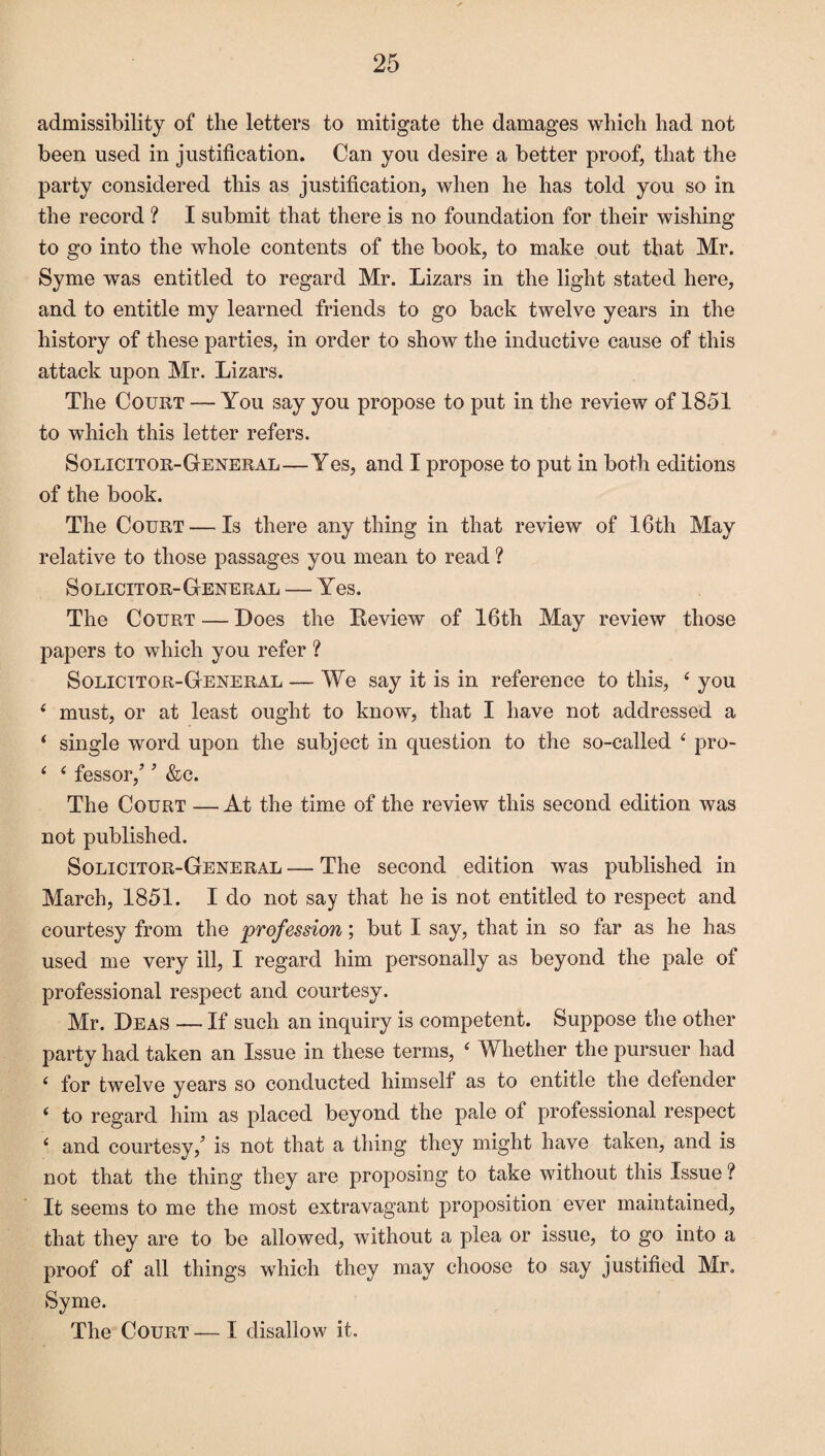 admissibility of the letters to mitigate the damages which had not been used in justification. Can you desire a better proof, that the party considered this as justification, when he has told you so in the record ? I submit that there is no foundation for their wishing to go into the whole contents of the book, to make out that Mr. Syme was entitled to regard Mr. Lizars in the light stated here, and to entitle my learned friends to go back twelve years in the history of these parties, in order to show the inductive cause of this attack upon Mr. Lizars. The Court — You say you propose to put in the review of 1851 to which this letter refers. Solicitor-General—Yes, and I propose to put in both editions of the book. The Court — Is there any thing in that review of 16th May relative to those passages you mean to read ? Solicitor-General — Yes. The Court — Does the Review of 16th May review those papers to which you refer ? Solicitor-General — We say it is in reference to this, 4 you 4 must, or at least ought to know, that I have not addressed a 4 single word upon the subject in question to the so-called 4 pro- 4 4 fessor/ * &c. The Court — At the time of the review this second edition was not published. Solicitor-General — The second edition was published in March, 1851. I do not say that he is not entitled to respect and courtesy from the profession; but I say, that in so far as he has used me very ill, I regard him personally as beyond the pale of professional respect and courtesy. Mr. Deas — If such an inquiry is competent. Suppose the other party had taken an Issue in these terms, 4 Whether the pursuer had 4 for twelve years so conducted himself as to entitle the defender 4 to regard him as placed beyond the pale of professional respect 4 and courtesy/ is not that a thing they might have taken, and is not that the thing they are proposing to take without this Issue ? It seems to me the most extravagant proposition ever maintained, that they are to be allowed, without a plea or issue, to go into a proof of all things which they may choose to say justified Mr. Syme. The Court— I disallow it.