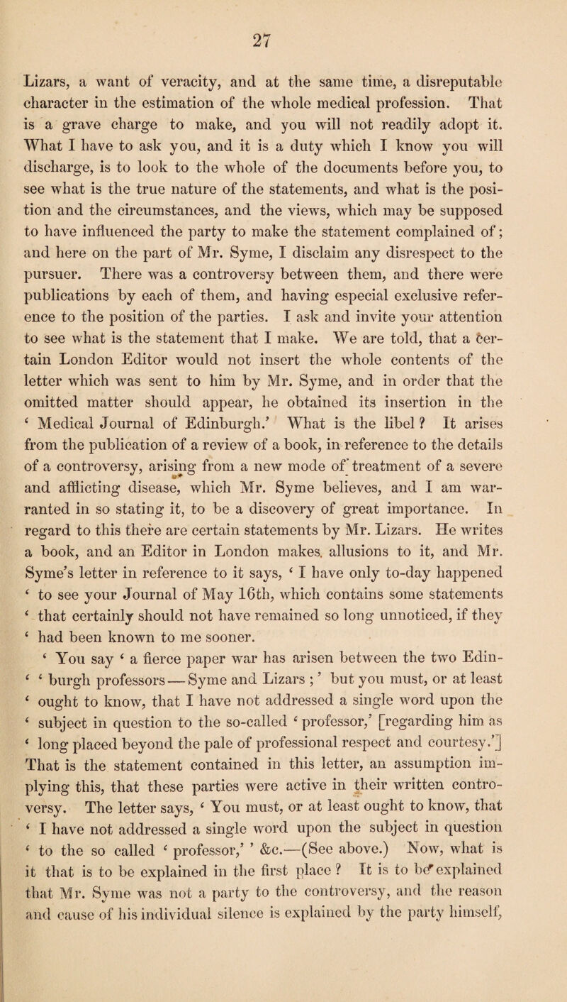 Lizars, a want of veracity, and at the same time, a disreputable character in the estimation of the whole medical profession. That is a grave charge to make, and you will not readily adopt it. What I have to ask you, and it is a duty which I know you will discharge, is to look to the whole of the documents before you, to see what is the true nature of the statements, and what is the posi¬ tion and the circumstances, and the views, which may be supposed to have influenced the party to make the statement complained of; and here on the part of Mr. Syme, I disclaim any disrespect to the pursuer. There was a controversy between them, and there were publications by each of them, and having especial exclusive refer¬ ence to the position of the parties. I ask and invite your attention to see what is the statement that I make. We are told, that a cer¬ tain London Editor would not insert the whole contents of the letter which was sent to him by Mr. Syme, and in order that the omitted matter should appear, he obtained its insertion in the 4 Medical Journal of Edinburgh/ What is the libel ? It arises from the publication of a review of a book, in reference to the details of a controversy, arising from a new mode of treatment of a severe and afflicting disease, which Mr. Syme believes, and I am war¬ ranted in so stating it, to be a discovery of great importance. In regard to this there are certain statements by Mr. Lizars. He writes a book, and an Editor in London makes, allusions to it, and Mr. Syme’s letter in reference to it says, 4 I have only to-day happened 4 to see your Journal of May 16th, which contains some statements 4 that certainly should not have remained so long unnoticed, if they 4 had been known to me sooner. 4 You say 4 a fierce paper wTar has arisen between the two Edin- 4 4 burgh professors — Syme and Lizars ; ’ but you must, or at least 4 ought to know, that I have not addressed a single word upon the 4 subject in question to the so-called 4 professor,’ [regarding him as 4 long placed beyond the pale of professional respect and courtesy/] That is the statement contained in this letter, an assumption im¬ plying this, that these parties were active in their written contro¬ versy. The letter says, 4 You must, or at least ought to know, that 4 I have not addressed a single word upon the subject in question 4 to the so called 4 professor,’ ’ &c.—(See above.) Now, what is it that is to be explained in the first place ? It is to b(f explained that Mr. Syme was not a party to the controversy, and the reason and cause of his individual silence is explained by the party himself,