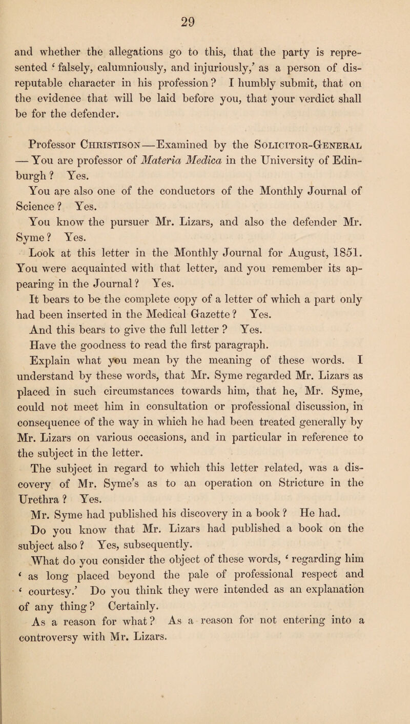 and whether the allegations go to this, that the party is repre¬ sented ( falsely, calumniously, and injuriously/ as a person of dis¬ reputable character in his profession ? I humbly submit, that on the evidence that will be laid before you, that your verdict shall be for the defender. Professor Ci-iristison—Examined by the Solicitor-General — You are professor of Materia Medica in the University of Edin¬ burgh ? Yes. You are also one of the conductors of the Monthly Journal of Science ? Yes. You know the pursuer Mr. Lizars, and also the defender Mr. Syme ? Yes. Look at this letter in the Monthly Journal for August, 1851. You were acquainted with that letter, and you remember its ap¬ pearing in the Journal ? Yes. It bears to be the complete copy of a letter of which a part only had been inserted in the Medical Gazette ? Yes. And this bears to give the full letter ? Yes. Have the goodness to read the first paragraph. Explain what you mean by the meaning of these words. I understand by these words, that Mr. Syme regarded Mr. Lizars as placed in such circumstances towards him, that he, Mr. Syme, could not meet him in consultation or professional discussion, in consequence of the way in which he had been treated generally by Mr. Lizars on various occasions, and in particular in reference to the subject in the letter. The subject in regard to which this letter related, was a dis¬ covery of Mr. Syme’s as to an operation on Stricture in the Urethra ? Yes. Mr. Syme had published his discovery in a book ? He had. Do you know that Mr. Lizars had published a book on the subject also ? Yes, subsequently. What do you consider the object of these words, 4 regarding him ‘ as long placed beyond the pale of professional respect and < courtesy/ Do you think they were intended as an explanation of any thing? Certainly. As a reason for what? As a reason for not entering into a controversy with Mr. Lizars.