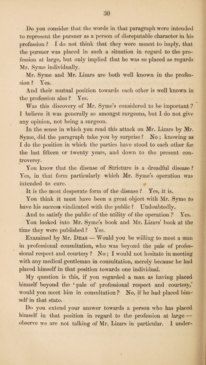 Do you consider that the words in that paragraph were intended to represent the pursuer as a person of disreputable character in his profession ? I do not think that they were meant to imply, that the pursuer was placed in such a situation in regard to the pro¬ fession at large, but only implied that he was so placed as regards Mr. Syme individually. Mr. Syme and Mr. Lizars are both well known in the profes¬ sion ? Yes. And their mutual position towards each other is well known in the profession also ? Yes. Was this discovery of Mr. Syme’s considered to be important ? I believe it was generally so amongst surgeons, but I do not give any opinion, not being a surgeon. In the sense in which you read this attack on Mr. Lizars by Mr. Syme, did the paragraph take you by surprise ? No ; knowing as I do the position in which the parties have stood to each other for the last fifteen or twenty years, and down to the present con¬ troversy. You know that the disease of Stricture is a dreadful disease ? Yes, in that form particularly which Mr. Syme’s operation was intended to cure. It is the most desperate form of the disease ? Yes, it is. You think it must have been a great object with Mr. Syme to have his success vindicated with the public ? Undoubtedly. And to satisfy the public of the utility of the operation ? Yes. You looked into Mr. Syme’s book and Mr. Lizars’ book at the time they were published ? Yes. Examined by Mr. Deas — Would you be willing to meet a man in professional consultation, who was beyond the pale of profes¬ sional respect and courtesy ? No ; I would not hesitate in meeting with any medical gentleman in consultation, merely because he had placed himself in that position towards one individual. My question is this, if you regarded a man as having placed himself beyond the ‘ pale of professional respect and courtesy,’ would you meet him in consultation ? No, if he had placed him¬ self in that state. Do you extend your answer towards a person who has placed himself in that position in regard to the profession at large — observe we are not talking of Mr. Lizars in particular. I under-