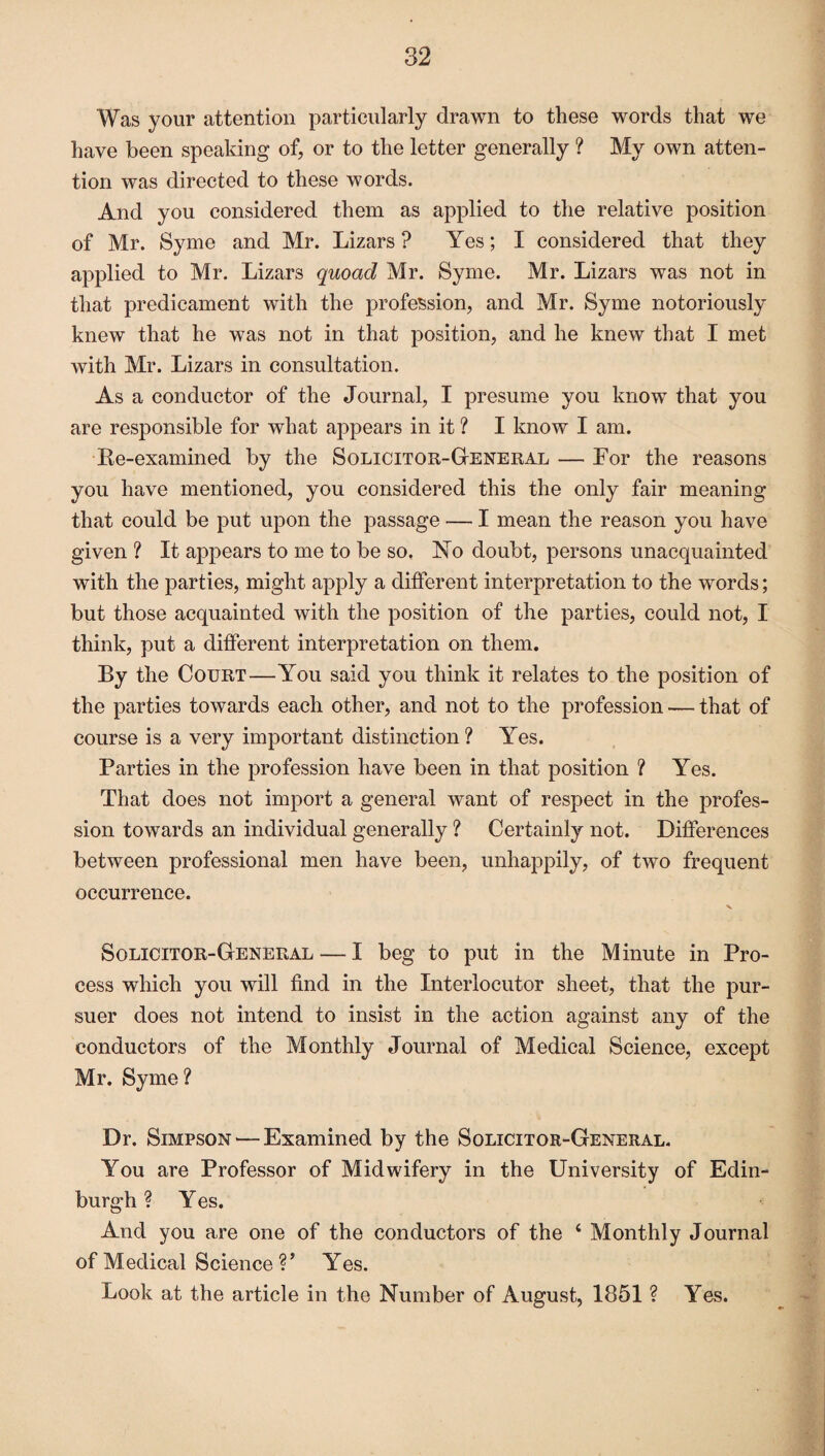 Was your attention particularly drawn to these words that we have been speaking of, or to the letter generally ? My own atten¬ tion was directed to these words. And you considered them as applied to the relative position of Mr. Syme and Mr. Lizars ? Yes; I considered that they applied to Mr. Lizars quoad Mr. Syme. Mr. Lizars was not in that predicament with the profession, and Mr. Syme notoriously knew that he was not in that position, and he knew that I met with Mr. Lizars in consultation. As a conductor of the Journal, I presume you know that you are responsible for what appears in it ? I know I am. Re-examined by the Solicitor-General — For the reasons you have mentioned, you considered this the only fair meaning that could be put upon the passage — I mean the reason you have given ? It appears to me to be so. No doubt, persons unacquainted with the parties, might apply a different interpretation to the words; but those acquainted with the position of the parties, could not, I think, put a different interpretation on them. By the Court—You said you think it relates to the position of the parties towards each other, and not to the profession — that of course is a very important distinction ? Yes. Parties in the profession have been in that position ? Yes. That does not import a general want of respect in the profes¬ sion towards an individual generally ? Certainly not. Differences between professional men have been, unhappily, of two frequent occurrence. Solicitor-General — I beg to put in the Minute in Pro¬ cess which you will find in the Interlocutor sheet, that the pur¬ suer does not intend to insist in the action against any of the conductors of the Monthly Journal of Medical Science, except Mr. Syme? Dr. Simpson — Examined by the Solicitor-General. You are Professor of Midwifery in the University of Edin¬ burgh ? Yes. And you are one of the conductors of the ‘ Monthly Journal of Medical Science V Yes. Look at the article in the Number of August, 1851 ? Yes.