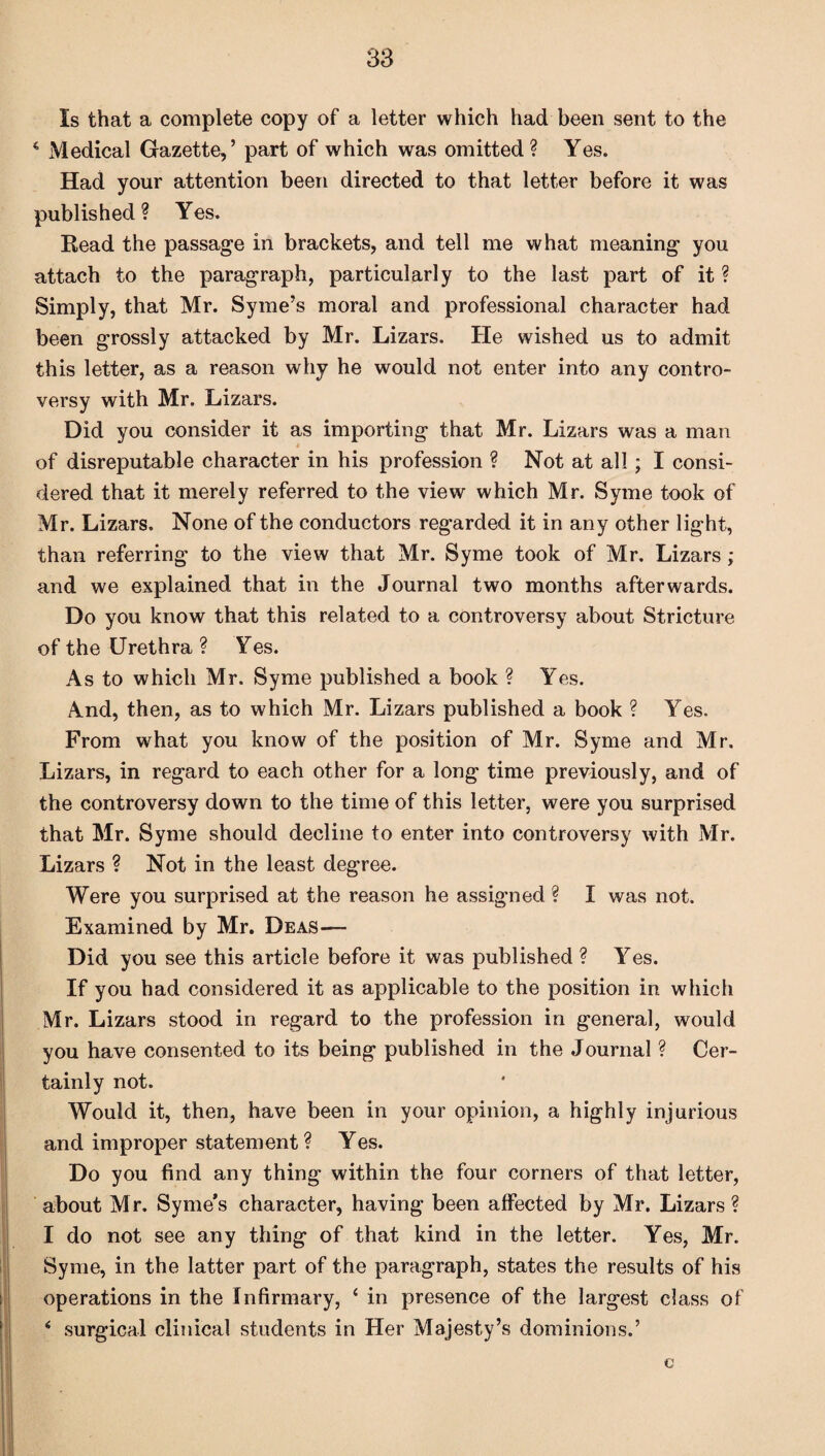 Is that a complete copy of a letter which had been sent to the 4 Medical Gazette,’ part of which was omitted? Yes. Had your attention been directed to that letter before it was published? Yes. Read the passage in brackets, and tell me what meaning you attach to the paragraph, particularly to the last part of it ? Simply, that Mr. Syme’s moral and professional character had been grossly attacked by Mr. Lizars. He wished us to admit this letter, as a reason why he would not enter into any contro¬ versy with Mr. Lizars. Did you consider it as importing that Mr. Lizars was a man of disreputable character in his profession ? Not at all; I consi¬ dered that it merely referred to the view which Mr. Syme took of Mr. Lizars. None of the conductors regarded it in any other light, than referring to the view that Mr. Syme took of Mr. Lizars ; and we explained that in the Journal two months afterwards. Do you know that this related to a controversy about Stricture of the Urethra ? Yes. As to which Mr. Syme published a book ? Yes. x\nd, then, as to which Mr. Lizars published a book ? Yes. From what you know of the position of Mr. Syme and Mr. Lizars, in regard to each other for a long time previously, and of the controversy down to the time of this letter, were you surprised that Mr. Syme should decline to enter into controversy with Mr. Lizars ? Not in the least degree. Were you surprised at the reason he assigned ? I was not. Examined by Mr. Deas— Did you see this article before it was published ? Yes. If you had considered it as applicable to the position in which Mr. Lizars stood in regard to the profession in general, would you have consented to its being published in the Journal ? Cer¬ tainly not. Would it, then, have been in your opinion, a highly injurious and improper statement ? Yes. Do you find any thing within the four corners of that letter, about Mr. Syme’s character, having been affected by Mr. Lizars ? I do not see any thing of that kind in the letter. Yes, Mr. Syme, in the latter part of the paragraph, states the results of his operations in the Infirmary, ‘ in presence of the largest class of 4 surgical clinical students in Her Majesty’s dominions.’ c
