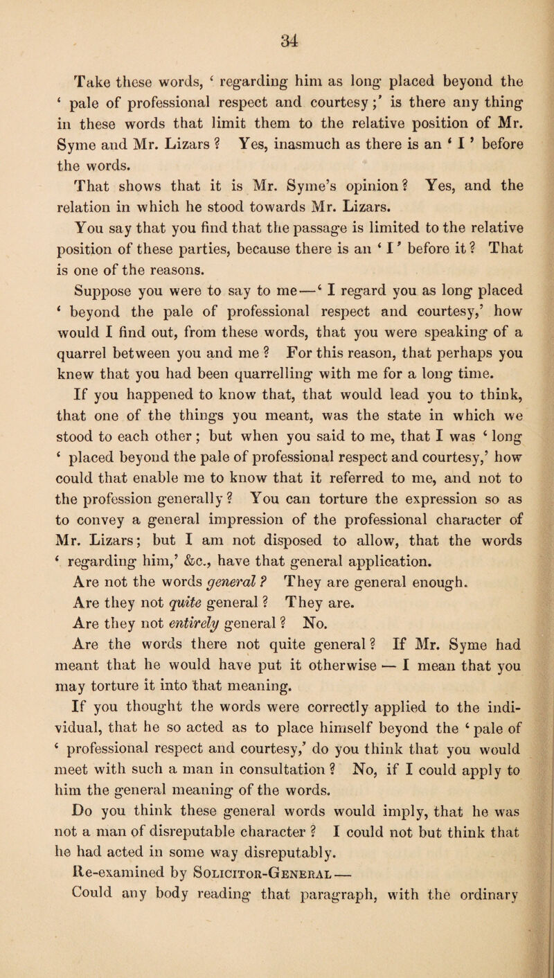 Take these words, 4 regarding him as long’ placed beyond the ‘ pale of professional respect and courtesyis there any thing in these words that limit them to the relative position of Mr. Syme and Mr. Lizars ? Yes, inasmuch as there is an 4 I ’ before the words. That shows that it is Mr. Syme’s opinion? Yes, and the relation in which he stood towards Mr. Lizars. You say that you find that the passage is limited to the relative position of these parties, because there is an 4 I' before it? That is one of the reasons. Suppose you were to say to me—4 I regard you as long placed 4 beyond the pale of professional respect and courtesy,’ how would I find out, from these words, that you were speaking of a quarrel between you and me ? For this reason, that perhaps you knew that you had been quarrelling with me for a long time. If you happened to know that, that would lead you to think, that one of the things you meant, was the state in which we stood to each other; but when you said to me, that I was 4 long 4 placed beyond the pale of professional respect and courtesy,’ how could that enable me to know that it referred to me, and not to the profession generally? You can torture the expression so as to convey a general impression of the professional character of Mr. Lizars; but I am not disposed to allow, that the words 4 regarding him,’ &c., have that general application. Are not the words general ? They are general enough. Are they not quite general ? They are. Are they not entirely general ? No. Are the words there not quite general ? If Mr. Syme had meant that he would have put it otherwise •— I mean that you may torture it into that meaning. If you thought the words were correctly applied to the indi¬ vidual, that he so acted as to place himself beyond the 4 pale of 4 professional respect and courtesy/ do you think that you would meet with such a man in consultation ? No, if I could apply to him the general meaning of the words. Do you think these general words would imply, that he was not a man of disreputable character ? I could not but think that he had acted in some way disreputably. Re-examined by Solicitor-General — Could any body reading that paragraph, with the ordinary