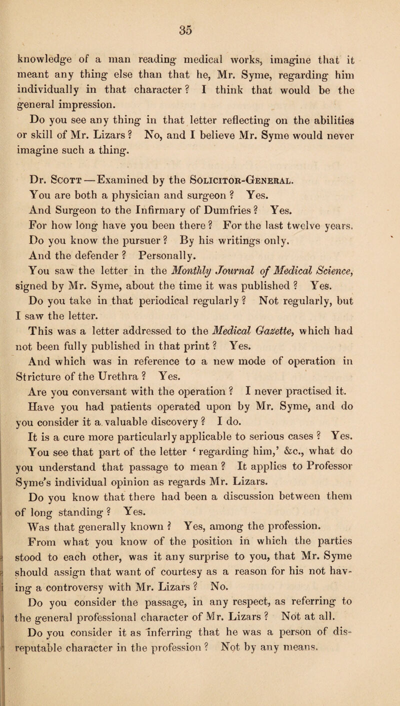 knowledge of a man reading medical works, imagine that it meant any thing else than that he, Mr. Syme, regarding him individually in that character ? I think that would be the general impression. Do you see any thing in that letter reflecting on the abilities or skill of Mr. Lizars ? No, and I believe Mr. Syme would never imagine such a thing. Dr. Scott—Examined by the Solicitor-General. You are both a physician and surgeon ? Yes. And Surgeon to the Infirmary of Dumfries? Yes. For how long have you been there ? For the last twelve years. Do you know the pursuer? By his writings only. And the defender ? Personally. You saw the letter in the Monthly Journal of Medical Science, signed by Mr. Syme, about the time it was published ? Yes. Do you take in that periodical regularly? Not regularly, but I saw the letter. This was a letter addressed to the Medical Gazette, which had not been fully published in that print ? Yes. And which was in reference to a new mode of operation in Stricture of the Urethra ? Yes. Are you conversant with the operation ? I never practised it. Have you had patients operated upon by Mr. Syme, and do you consider it a valuable discovery ? I do. It is a cure more particularly applicable to serious cases ? Yes. You see that part of the letter 4 regarding him,’ &c., what do you understand that passage to mean ? It applies to Professor Syme’s individual opinion as regards Mr. Lizars. Do you know that there had been a discussion between them of long standing ? Yes. Was that generally known ? Yes, among the profession. From what you know of the position in which the parties stood to each other, was it any surprise to you, that Mr. Syme should assign that want of courtesy as a reason for his not hav¬ ing a controversy with Mr. Lizars ? No. Do you consider the passage, in any respect, as referring to the general professional character of Mr. Lizars ? Not at all. Do you consider it as inferring that he was a person of dis¬ reputable character in the profession ? Not by any means.