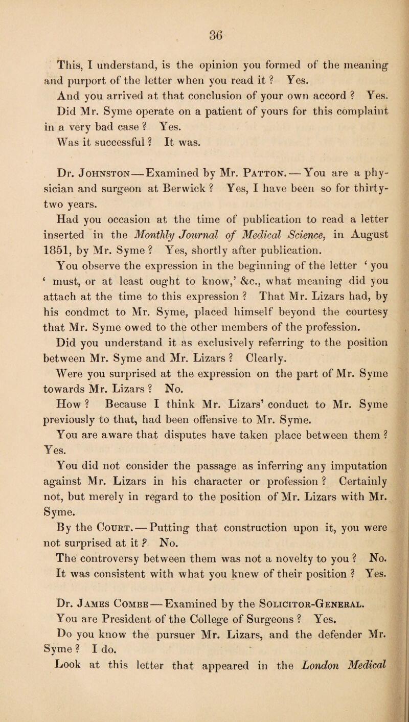 This, I understand, is the opinion you formed of the meaning’ and purport of the letter when you read it ? Yes. And you arrived at that conclusion of your own accord ? Yes. Did Mr. Syme operate on a patient of yours for this complaint in a very bad case ? Yes. Was it successful ? It was. Dr. Johnston—Examined by Mr. Patton. — You are a phy¬ sician and surgeon at Berwick ? Yes, I have been so for thirty- two years. Had you occasion at the time of publication to read a letter inserted in the Monthly Journal of Medical Science, in August 1851, by Mr. Syme ? Yes, shortly after publication. You observe the expression in the beginning of the letter ‘ you ‘ must, or at least ought to know,’ &c., what meaning did you attach at the time to this expression ? That Mr. Lizars had, by his condmct to Mr. Syme, placed himself beyond the courtesy that Mr. Syme owed to the other members of the profession. Did you understand it as exclusively referring to the position between Mr. Syme and Mr. Lizars ? Clearly. Were you surprised at the expression on the part of Mr. Syme towards Mr. Lizars ? No. How ? Because I think Mr. Lizars’ conduct to Mr. Syme previously to that, had been offensive to Mr. Syme. You are aware that disputes have taken place between them ? Yes. You did not consider the passage as inferring any imputation against Mr. Lizars in his character or profession ? Certainly not, but merely in regard to the position of Mr. Lizars with Mr. Syme. By the Court. — Putting that construction upon it, you were not surprised at it ? No. The controversy between them was not a novelty to you ? No. It was consistent with what you knew of their position ? Yes. Dr. James Combe — Examined by the Solicitor-General. You are President of the College of Surgeons ? Yes. Do you know the pursuer Mr. Lizars, and the defender Mr. Syme ? I do. Look at this letter that appeared in the London Medical