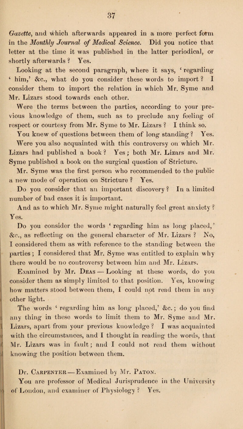 Gazette, and which afterwards appeared in a more perfect form in the Monthly Journal of Medical Science. Did you notice that letter at the time it was published in the latter periodical, or shortly afterwards ? Yes. Looking* at the second paragraph, where it says, 4 regarding 4 him,’ &c., what do you consider these words to import ? I consider them to import the relation in which Mr. Syme and Mr. Lizars stood towards each other. Were the terms between the parties, according to your pre¬ vious knowledge of them, such as to preclude any feeling of respect or courtesy from Mr. Syme to Mr. Lizars ? I think so. You knew of questions between them of long standing? Yes. Were you also acquainted with this controversy on which Mr, Lizars had published a book? Yes; both Mr. Lizars and Mr. Syme published a book on the surgical question of Stricture. Mr. Syme was the first person who recommended to the public a new mode of operation on Stricture ? Yes. Do you consider that an important discovery ? In a limited number of bad cases it is important. And as to which Mr. Syme might naturally feel great anxiety ? Yes. Do you consider the words ‘ regarding him as long placed, ’ &c., as reflecting on the general character of Mr. Lizars ? No, I considered them as with reference to the standing between the parties ; I considered that Mr. Syme was entitled to explain why there would be no controversy between him and Mr. Lizars. Examined by Mr. Deas — Looking at these words, do you consider them as simply limited to that position. Yes, knowing- how matters stood between them, I could not read them in any other light. The words 4 regarding him as long placed,’ &c.; do you find j any thing in these words to limit them to Mr. Syme and Mr. li Lizars, apart from your previous knowledge ? I was acquainted i with the circumstances, and I thought in reading the words, that i - Mr. Lizars was in fault; and I could not read them without knowing the position between them. Dr. Carpenter — Examined by Mr. Paton. You are professor of Medical Jurisprudence in the University of London, and examiner of Physiology ? Yes.