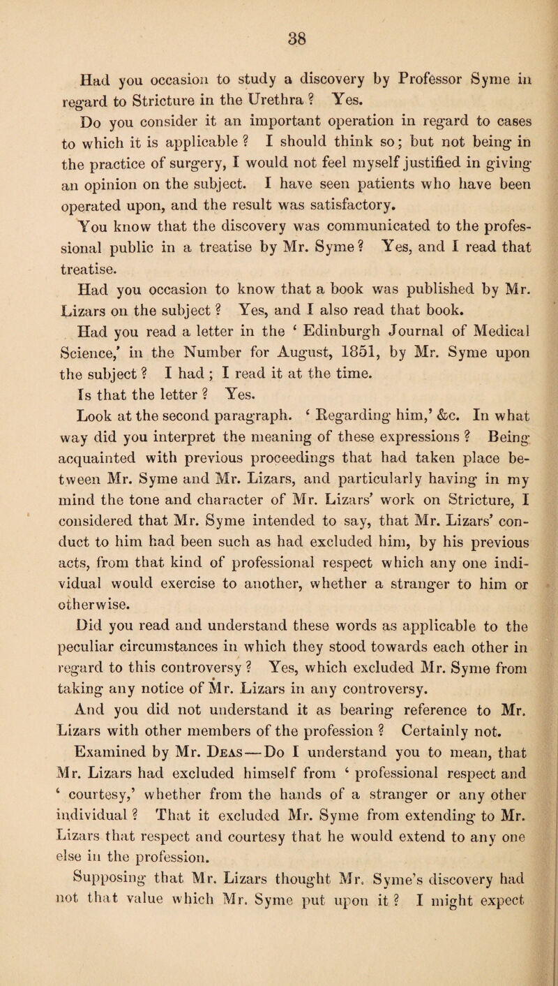 Had you occasion to study a discovery by Professor Syme in regard to Stricture in the Urethra ? Yes. O Do you consider it an important operation in regard to cases to which it is applicable ? I should think so; but not being- in the practice of surgery, I would not feel myself justified in giving’ an opinion on the subject. I have seen patients who have been operated upon, and the result was satisfactory. You know that the discovery was communicated to the profes¬ sional public in a treatise by Mr. Syme? Yes, and I read that treatise. Had you occasion to know that a book was published by Mr. Lizars on the subject ? Yes, and I also read that book. Had you read a letter in the 4 Edinburgh Journal of Medical Science,’ in the Number for August, 1851, by Mr. Syme upon the subject ? I had ; I read it at the time. Is that the letter ? Yes. Look at the second paragraph. 4 Regarding him,’ &c. In what way did you interpret the meaning of these expressions ? Being acquainted with previous proceedings that had taken place be¬ tween Mr. Syme and Mr. Lizars, and particularly having in my mind the tone and character of Mr. Lizars’ work on Stricture, I considered that Mr. Syme intended to say, that Mr. Lizars’ con¬ duct to him had been such as had excluded him, by his previous acts, from that kind of professional respect which any one indi¬ vidual would exercise to another, whether a stranger to him or otherwise. Did you read and understand these words as applicable to the peculiar circumstances in which they stood towards each other in regard to this controversy ? Yes, which excluded Mr. Syme from taking any notice of Mr. Lizars in any controversy. And you did not understand it as bearing reference to Mr. Lizars with other members of the profession ? Certainly not. Examined by Mr. Deas — Do I understand you to mean, that Mr. Lizars had excluded himself from 4 professional respect and 4 courtesy,’ whether from the hands of a stranger or any other individual ? That it excluded Mr. Syme from extending to Mr. Lizars that respect and courtesy that he would extend to any one else in the profession. Supposing that Mr. Lizars thought Mr. Syme’s discovery had not that value which Mr. Syme put upon it ? I might expect