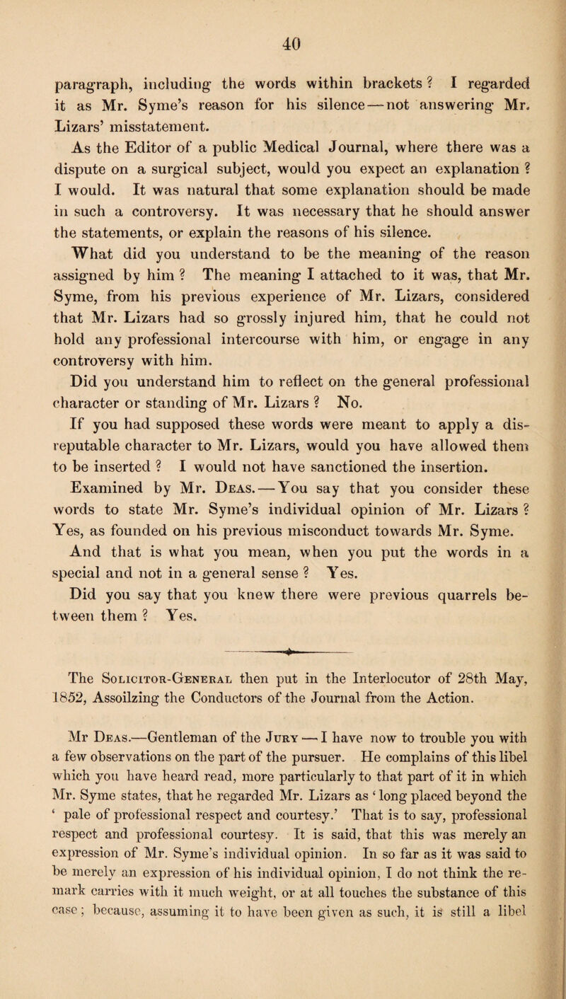 paragraph, including the words within brackets ? I regarded it as Mr. Syme’s reason for his silence —not answering Mr. Lizars’ misstatement. As the Editor of a public Medical Journal, where there was a dispute on a surgical subject, would you expect an explanation ? I would. It was natural that some explanation should be made in such a controversy. It was necessary that he should answer the statements, or explain the reasons of his silence. What did you understand to be the meaning of the reason assigned by him ? The meaning I attached to it was, that Mr. Syme, from his previous experience of Mr. Lizars, considered that Mr. Lizars had so grossly injured him, that he could not hold any professional intercourse with him, or engage in any controversy with him. Did you understand him to reflect on the general professional character or standing of Mr. Lizars ? No. If you had supposed these words were meant to apply a dis¬ reputable character to Mr. Lizars, would you have allowed them to be inserted ? I would not have sanctioned the insertion. Examined by Mr. Deas. — You say that you consider these words to state Mr. Syme’s individual opinion of Mr. Lizars ? Yes, as founded on his previous misconduct towards Mr. Syme. And that is what you mean, when you put the words in a special and not in a general sense ? Yes. Did you say that you knew there were previous quarrels be¬ tween them ? Yes. -——- The Solicitor-General then put in the Interlocutor of 28th May, 1852, Assoilzing the Conductors of the Journal from the Action. Mr Deas.—Gentleman of the Jury — I have now to trouble you with a few observations on the part of the pursuer. He complains of this libel which you have heard read, more particularly to that part of it in which Mr. Syme states, that he regarded Mr. Lizars as ‘ long placed beyond the ‘ pale of professional respect and courtesy.’ That is to say, professional respect and professional courtesy. It is said, that this was merely an expression of Mr. Syme’s individual opinion. In so far as it was said to be merely an expression of his individual opinion, I do not think the re¬ mark carries with it much weight, or at all touches the substance of this case; because, assuming it to have been given as such, it is still a libel